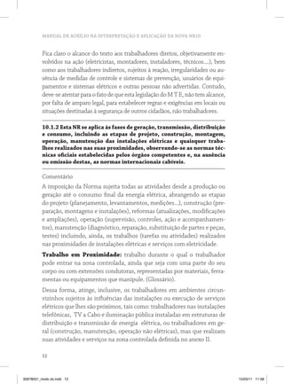MANUAL DE AUXÍLIO NA INTERPRETAÇÃO E APLICAÇÃO DA NOVA NR10


          Fica claro o alcance do texto aos trabalhadores diretos, objetivamente en-
          volvidos na ação (eletricistas, montadores, instaladores, técnicos....), bem
          como aos trabalhadores indiretos, sujeitos à reação, irregularidades ou au-
          sência de medidas de controle e sistemas de prevenção, usuários de equi-
          pamentos e sistemas elétricos e outras pessoas não advertidas. Contudo,
          deve-se atentar para o fato de que esta legislação do M T E, não tem alcance,
          por falta de amparo legal, para estabelecer regras e exigências em locais ou
          situações destinadas à segurança de outros cidadãos, não trabalhadores.

          10.1.2 Esta NR se aplica às fases de geração, transmissão, distribuição
          e consumo, incluindo as etapas de projeto, construção, montagem,
          operação, manutenção das instalações elétricas e quaisquer traba-
          lhos realizados nas suas proximidades, observando-se as normas téc-
          nicas oficiais estabelecidas pelos órgãos competentes e, na ausência
          ou omissão destas, as normas internacionais cabíveis.

          Comentário
          A imposição da Norma sujeita todas as atividades desde a produção ou
          geração até o consumo final da energia elétrica, abrangendo as etapas
          do projeto (planejamento, levantamentos, medições...), construção (pre-
          paração, montagens e instalações), reformas (atualizações, modificações
          e ampliações), operação (supervisão, controles, ação e acompanhamen-
          tos), manutenção (diagnóstico, reparação, substituição de partes e peças,
          testes) incluindo, ainda, os trabalhos (tarefas ou atividades) realizados
          nas proximidades de instalações elétricas e serviços com eletricidade.
          Trabalho em Proximidade: trabalho durante o qual o trabalhador
          pode entrar na zona controlada, ainda que seja com uma parte do seu
          corpo ou com extensões condutoras, representadas por materiais, ferra-
          mentas ou equipamentos que manipule. (Glossário).
          Dessa forma, atinge, inclusive, os trabalhadores em ambientes circun-
          vizinhos sujeitos às influências das instalações ou execução de serviços
          elétricos que lhes são próximos, tais como: trabalhadores nas instalações
          telefônicas, TV a Cabo e iluminação pública instaladas em estruturas de
          distribuição e transmissão de energia elétrica, ou trabalhadores em ge-
          ral (construção, manutenção, operação não elétricas), mas que realizam
          suas atividades e serviços na zona controlada definida no anexo II.

          12



35978001_miolo ok.indd 12                                                                 15/03/11 11:58
 