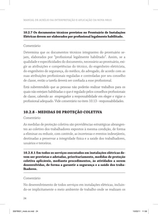 MANUAL DE AUXÍLIO NA INTERPRETAÇÃO E APLICAÇÃO DA NOVA NR10



          10.2.7 Os documentos técnicos previstos no Prontuário de Instalações
          Elétricas devem ser elaborados por profissional legalmente habilitado.

          Comentário
          Determina que os documentos técnicos integrantes do prontuário se-
          jam, elaborados por “profissional legalmente habilitado”. Assim, se a
          qualidade e especificidades do documento, necessário ao prontuário, exi-
          gir as atribuições e competências do técnico, do engenheiro eletricista,
          do engenheiro de segurança, do médico, do advogado, de acordo com as
          suas atribuições profissionais reguladas e controladas por seu conselho
          de classe, então a tarefa deverá ser confiada a esse profissional.
          Está subentendido que as pessoas não poderão realizar trabalhos para os
          quais não estejam habilitadas o que é regulado pelos conselhos profissionais
          de classe, cabendo ao empregador a responsabilidade em eleger e vigiar o
          profissional adequado. Vide comentário no item 10.13 - responsabilidades.


          10.2.8 - MEDIDAS DE PROTEÇÃO COLETIVA
          Comentário
          As medidas de proteção coletiva são providências estratégicas abrangen-
          tes ao coletivo dos trabalhadores expostos à mesma condição, de forma
          a eliminar ou reduzir, com controle, as incertezas e eventos indesejáveis,
          destinadas a preservar a integridade física e a saúde dos trabalhadores,
          usuários e terceiros.

          10.2.8.1 Em todos os serviços executados em instalações elétricas de-
          vem ser previstas e adotadas, prioritariamente, medidas de proteção
          coletiva aplicáveis, mediante procedimentos, às atividades a serem
          desenvolvidas, de forma a garantir a segurança e a saúde dos traba-
          lhadores.

          Comentário
          No desenvolvimento de todos serviços em instalações elétricas, incluin-
          do-se implicitamente o meio ambiente de trabalho onde se realizam os

          24



35978001_miolo ok.indd 24                                                                15/03/11 11:58
 