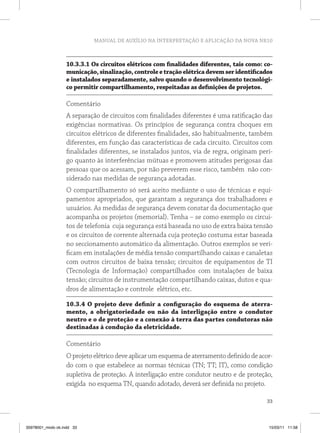 MANUAL DE AUXÍLIO NA INTERPRETAÇÃO E APLICAÇÃO DA NOVA NR10



                   10.3.3.1 Os circuitos elétricos com finalidades diferentes, tais como: co-
                   municação, sinalização, controle e tração elétrica devem ser identificados
                   e instalados separadamente, salvo quando o desenvolvimento tecnológi-
                   co permitir compartilhamento, respeitadas as definições de projetos.

                   Comentário
                   A separação de circuitos com finalidades diferentes é uma ratificação das
                   exigências normativas. Os princípios de segurança contra choques em
                   circuitos elétricos de diferentes finalidades, são habitualmente, também
                   diferentes, em função das características de cada circuito. Circuitos com
                   finalidades diferentes, se instalados juntos, via de regra, originam peri-
                   go quanto às interferências mútuas e promovem atitudes perigosas das
                   pessoas que os acessam, por não preverem esse risco, também não con-
                   siderado nas medidas de segurança adotadas.
                   O compartilhamento só será aceito mediante o uso de técnicas e equi-
                   pamentos apropriados, que garantam a segurança dos trabalhadores e
                   usuários. As medidas de segurança devem constar da documentação que
                   acompanha os projetos (memorial). Tenha – se como exemplo os circui-
                   tos de telefonia cuja segurança está baseada no uso de extra baixa tensão
                   e os circuitos de corrente alternada cuja proteção costuma estar baseada
                   no seccionamento automático da alimentação. Outros exemplos se veri-
                   ficam em instalações de média tensão compartilhando caixas e canaletas
                   com outros circuitos de baixa tensão; circuitos de equipamentos de TI
                   (Tecnologia de Informação) compartilhados com instalações de baixa
                   tensão; circuitos de instrumentação compartilhando caixas, dutos e qua-
                   dros de alimentação e controle elétrico, etc.

                   10.3.4 O projeto deve definir a configuração do esquema de aterra-
                   mento, a obrigatoriedade ou não da interligação entre o condutor
                   neutro e o de proteção e a conexão à terra das partes condutoras não
                   destinadas à condução da eletricidade.

                   Comentário
                   O projeto elétrico deve aplicar um esquema de aterramento definido de acor-
                   do com o que estabelece as normas técnicas (TN; TT; IT), como condição
                   supletiva de proteção. A interligação entre condutor neutro e de proteção,
                   exigida no esquema TN, quando adotado, deverá ser definida no projeto.

                                                                                           33



35978001_miolo ok.indd 33                                                                   15/03/11 11:58
 