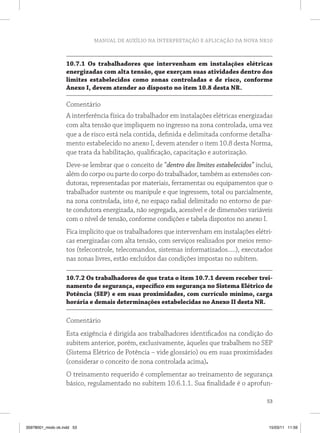 MANUAL DE AUXÍLIO NA INTERPRETAÇÃO E APLICAÇÃO DA NOVA NR10



                   10.7.1 Os trabalhadores que intervenham em instalações elétricas
                   energizadas com alta tensão, que exerçam suas atividades dentro dos
                   limites estabelecidos como zonas controladas e de risco, conforme
                   Anexo I, devem atender ao disposto no item 10.8 desta NR.

                   Comentário
                   A interferência física do trabalhador em instalações elétricas energizadas
                   com alta tensão que impliquem no ingresso na zona controlada, uma vez
                   que a de risco está nela contida, definida e delimitada conforme detalha-
                   mento estabelecido no anexo I, devem atender o item 10.8 desta Norma,
                   que trata da habilitação, qualificação, capacitação e autorização.
                   Deve-se lembrar que o conceito de “dentro dos limites estabelecidos” inclui,
                   além do corpo ou parte do corpo do trabalhador, também as extensões con-
                   dutoras, representadas por materiais, ferramentas ou equipamentos que o
                   trabalhador sustente ou manipule e que ingressem, total ou parcialmente,
                   na zona controlada, isto é, no espaço radial delimitado no entorno de par-
                   te condutora energizada, não segregada, acessível e de dimensões variáveis
                   com o nível de tensão, conforme condições e tabela dispostos no anexo I.
                   Fica implícito que os trabalhadores que intervenham em instalações elétri-
                   cas energizadas com alta tensão, com serviços realizados por meios remo-
                   tos (telecontrole, telecomandos, sistemas informatizados.....), executados
                   nas zonas livres, estão excluídos das condições impostas no subitem.

                   10.7.2 Os trabalhadores de que trata o item 10.7.1 devem receber trei-
                   namento de segurança, específico em segurança no Sistema Elétrico de
                   Potência (SEP) e em suas proximidades, com currículo mínimo, carga
                   horária e demais determinações estabelecidas no Anexo II desta NR.

                   Comentário
                   Esta exigência é dirigida aos trabalhadores identificados na condição do
                   subitem anterior, porém, exclusivamente, àqueles que trabalhem no SEP
                   (Sistema Elétrico de Potência – vide glossário) ou em suas proximidades
                   (considerar o conceito de zona controlada acima).
                   O treinamento requerido é complementar ao treinamento de segurança
                   básico, regulamentado no subitem 10.6.1.1. Sua finalidade é o aprofun-

                                                                                            53



35978001_miolo ok.indd 53                                                                    15/03/11 11:59
 