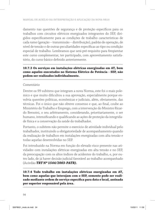 MANUAL DE AUXÍLIO NA INTERPRETAÇÃO E APLICAÇÃO DA NOVA NR10


          damento nas questões de segurança e de proteção específicos para os
          trabalhos com circuitos elétricos energizados integrantes do SEP, diri-
          gidos especificamente para as condições de trabalho características de
          cada ramo (geração – transmissão – distribuição), padrão de operação, de
          nível de tensão e de outras peculiaridades específicas ao tipo ou condição
          especial de trabalho. Lembramos que será pré-requisito para freqüentar
          este curso complementar, ter participado, com aproveitamento satisfa-
          tório, do curso básico definido anteriormente.

          10.7.3 Os serviços em instalações elétricas energizadas em AT, bem
          como aqueles executados no Sistema Elétrico de Potência - SEP, não
          podem ser realizados individualmente.

          Comentário
          Dentre os 99 subitens que integram a nova Norma, este foi o mais pole-
          mico e que muito dificultou a sua aprovação, especialmente porque en-
          volvia questões políticas, econômicas e judiciais, além, obviamente, das
          técnicas. Foi o único que não obteve consenso e que, ao final, coube ao
          Ministério do Trabalho e Emprego, com a intervenção do Ministro Ricar-
          do Berzoini, o seu arbitramento, considerando, prioritariamente, o ser
          humano, intensificando e qualificando as ações de proteção da integrida-
          de física e a conservação da saúde do trabalhador.
          Portanto, o subitem não permite o exercício de atividade individual pelo
          trabalhador, instituindo a obrigatoriedade de acompanhamento quando
          da realização de trabalhos em instalações energizadas com alta tensão e
          todas aquelas desenvolvidas no SEP.
          Foi introduzido na Norma em função do elevado risco presente nas ati-
          vidades com instalações elétricas energizadas em alta tensão e no SEP,
          da preocupação com os altos índices de acidentes do trabalho, e, por ou-
          tro lado, de já haver decisão judicial favorável ao trabalho acompanhado
          (Acórdão TRT Nº 1544/2003-PATR).

          10.7.4 Todo trabalho em instalações elétricas energizadas em AT,
          bem como aquelas que interajam com o SEP, somente pode ser reali-
          zado mediante ordem de serviço específica para data e local, assinada
          por superior responsável pela área.


          54



35978001_miolo ok.indd 54                                                              15/03/11 11:59
 