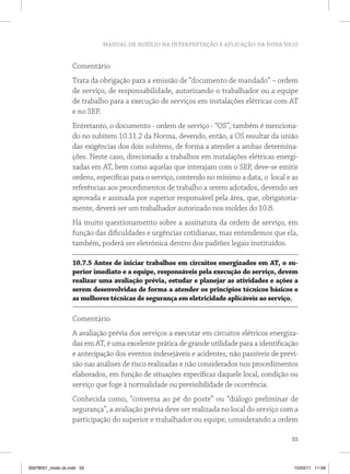 MANUAL DE AUXÍLIO NA INTERPRETAÇÃO E APLICAÇÃO DA NOVA NR10


                   Comentário
                   Trata da obrigação para a emissão de “documento de mandado” – ordem
                   de serviço, de responsabilidade, autorizando o trabalhador ou a equipe
                   de trabalho para a execução de serviços em instalações elétricas com AT
                   e no SEP.
                   Entretanto, o documento - ordem de serviço - “OS”, também é menciona-
                   do no subitem 10.11.2 da Norma, devendo, então, a OS resultar da união
                   das exigências dos dois subitens, de forma a atender a ambas determina-
                   ções. Neste caso, direcionado a trabalhos em instalações elétricas energi-
                   zadas em AT, bem como aquelas que interajam com o SEP, deve-se emitir
                   ordens, específicas para o serviço, contendo no mínimo a data, o local e as
                   referências aos procedimentos de trabalho a serem adotados, devendo ser
                   aprovada e assinada por superior responsável pela área, que, obrigatoria-
                   mente, deverá ser um trabalhador autorizado nos moldes do 10.8.
                   Há muito questionamento sobre a assinatura da ordem de serviço, em
                   função das dificuldades e urgências cotidianas, mas entendemos que ela,
                   também, poderá ser eletrônica dentro dos padrões legais instituídos.

                   10.7.5 Antes de iniciar trabalhos em circuitos energizados em AT, o su-
                   perior imediato e a equipe, responsáveis pela execução do serviço, devem
                   realizar uma avaliação prévia, estudar e planejar as atividades e ações a
                   serem desenvolvidas de forma a atender os princípios técnicos básicos e
                   as melhores técnicas de segurança em eletricidade aplicáveis ao serviço.

                   Comentário
                   A avaliação prévia dos serviços a executar em circuitos elétricos energiza-
                   das em AT, é uma excelente prática de grande utilidade para a identificação
                   e antecipação dos eventos indesejáveis e acidentes, não passíveis de previ-
                   são nas análises de risco realizadas e não considerados nos procedimentos
                   elaborados, em função de situações específicas daquele local, condição ou
                   serviço que foge à normalidade ou previsibilidade de ocorrência.
                   Conhecida como, “conversa ao pé do poste” ou “diálogo preliminar de
                   segurança”, a avaliação prévia deve ser realizada no local do serviço com a
                   participação do superior e trabalhador ou equipe, considerando a ordem

                                                                                           55



35978001_miolo ok.indd 55                                                                   15/03/11 11:59
 