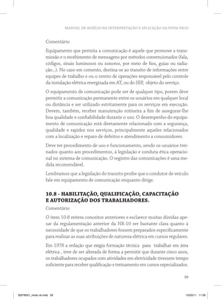 MANUAL DE AUXÍLIO NA INTERPRETAÇÃO E APLICAÇÃO DA NOVA NR10


                   Comentário
                   Equipamento que permita a comunicação é aquele que promove a trans-
                   missão e o recebimento de mensagens por métodos convencionados (fala,
                   códigos, sinais luminosos ou sonoros, por meio de fios, guias ou radia-
                   ção...). No caso em comento, destina-se ao transito de informações entre
                   equipes de trabalho e ou o centro de operações responsável pelo controle
                   da instalação elétrica energizada em AT, ou do SEP, objeto do serviço.
                   O equipamento de comunicação pode ser de qualquer tipo, porem deve
                   permitir a comunicação permanente entre os usuários em qualquer local
                   ou distância e ser utilizado estritamente para os serviços em execução.
                   Devem, também, receber manutenção rotineira a fim de assegurar-lhe
                   boa qualidade e confiabilidade durante o uso. O desempenho do equipa-
                   mento de comunicação está diretamente relacionado com a segurança,
                   qualidade e rapidez nos serviços, principalmente aqueles relacionados
                   com a localização e reparo de defeitos e atendimento a consumidores.
                   Deve ter procedimento de uso e funcionamento, sendo os usuários trei-
                   nados quanto aos procedimentos, à legislação e conduta ética operacio-
                   nal no sistema de comunicação. O registro das comunicações é uma me-
                   dida recomendável.
                   Lembramos que a legislação do transito proíbe que o condutor de veículo
                   fale em equipamento de comunicação enquanto dirige.

                   10.8 - HABILITAÇÃO, QUALIFICAÇÃO, CAPACITAÇÃO
                   E AUTORIZAÇÃO DOS TRABALHADORES.
                   Comentário
                   O item 10.8 reitera conceitos anteriores e esclarece muitas dúvidas ape-
                   sar da regulamentação anterior da NR-10 ser bastante clara quanto à
                   necessidade de que os trabalhadores fossem preparados especificamente
                   para realizar as suas atribuições de natureza elétrica em cursos regulares.
                   Em 1978 a redação que exigia formação técnica para trabalhar em área
                   elétrica , teve de ser alterada de forma a permitir que durante cinco anos,
                   os trabalhadores ocupados com atividades em eletricidade tivessem tempo
                   suficiente para receber qualificação e treinamento em cursos especializados.

                                                                                            59



35978001_miolo ok.indd 59                                                                    15/03/11 11:59
 