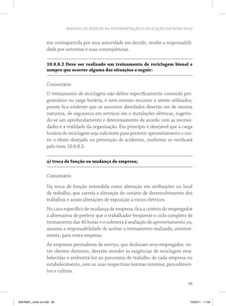 MANUAL DE AUXÍLIO NA INTERPRETAÇÃO E APLICAÇÃO DA NOVA NR10


                   em contrapartida por essa autoridade em decidir, recebe a responsabili-
                   dade por autorizar e suas conseqüências.

                   10.8.8.2 Deve ser realizado um treinamento de reciclagem bienal e
                   sempre que ocorrer alguma das situações a seguir:


                   Comentário
                   O treinamento de reciclagem não define especificamente conteúdo pro-
                   gramático ou carga horária, e nem mesmo recursos a serem utilizados,
                   porem fica evidente que os assuntos abordados deverão ser de mesma
                   natureza, de segurança em serviços em e instalações elétricas, sugerin-
                   do-se um aprofundamento e direcionamento de acordo com as necessi-
                   dades e a realidade da organização. Em princípio é desejável que a carga
                   horária de reciclagem seja suficiente para permitir aproveitamento e sur-
                   tir o efeito desejado na prevenção de acidentes, conforme se verificará
                   pelo item 10.8.8.3.

                   a) troca de função ou mudança de empresa;


                   Comentário

                   Na troca de função entendida como alteração em atribuições ou local
                   de trabalho, que carreia a alteração do cenário de desenvolvimento dos
                   trabalhos e assim alterações de exposição a riscos elétricos.
                   No caso específico de mudança de empresa, fica a critério do empregador
                   a alternativa de preferir que o trabalhador freqüente o ciclo completo de
                   treinamento das 40 horas e o submeta à avaliação de aproveitamento ou,
                   assuma a responsabilidade de aceitar o treinamento realizado, anterior-
                   mente, para outra empresa.
                   As empresas prestadoras de serviço, que deslocam seus empregados en-
                   tre clientes distintos, deverão atender às exigências de reciclagem esta-
                   belecidas e ambientá-los ao panorama de trabalho de cada empresa ou
                   estabelecimento, com as suas respectivas normas internas, procedimen-
                   tos e cultura.

                                                                                         65



35978001_miolo ok.indd 65                                                                 15/03/11 11:59
 