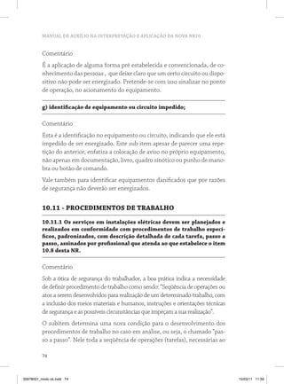 MANUAL DE AUXÍLIO NA INTERPRETAÇÃO E APLICAÇÃO DA NOVA NR10


          Comentário
          É a aplicação de alguma forma pré estabelecida e convencionada, de co-
          nhecimento das pessoas , que deixe claro que um certo circuito ou dispo-
          sitivo não pode ser energizado. Pretende-se com isso sinalizar no ponto
          de operação, no acionamento do equipamento.

          g) identificação de equipamento ou circuito impedido;

          Comentário
          Esta é a identificação no equipamento ou circuito, indicando que ele está
          impedido de ser energizado. Este sub item apesar de parecer uma repe-
          tição do anterior, enfatiza a colocação de aviso no próprio equipamento,
          não apenas em documentação, livro, quadro sinótico ou punho de mano-
          bra ou botão de comando.
          Vale também para identificar equipamentos danificados que por razões
          de segurança não deverão ser energizados.


          10.11 - PROCEDIMENTOS DE TRABALHO
          10.11.1 Os serviços em instalações elétricas devem ser planejados e
          realizados em conformidade com procedimentos de trabalho especí-
          ficos, padronizados, com descrição detalhada de cada tarefa, passo a
          passo, assinados por profissional que atenda ao que estabelece o item
          10.8 desta NR.

          Comentário
          Sob a ótica de segurança do trabalhador, a boa prática indica a necessidade
          de definir procedimento de trabalho como sendo: “Seqüência de operações ou
          atos a serem desenvolvidos para realização de um determinado trabalho, com
          a inclusão dos meios materiais e humanos, instruções e orientações técnicas
          de segurança e as possíveis circunstâncias que impeçam a sua realização”.
          O subitem determina uma nova condição para o desenvolvimento dos
          procedimentos de trabalho no caso em análise, ou seja, o chamado “pas-
          so a passo”. Nele toda a seqüência de operações (tarefas), necessárias ao

          74



35978001_miolo ok.indd 74                                                               15/03/11 11:59
 