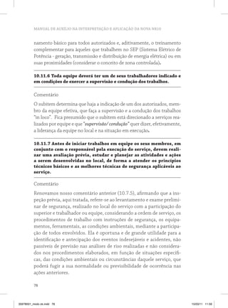 MANUAL DE AUXÍLIO NA INTERPRETAÇÃO E APLICAÇÃO DA NOVA NR10


          namento básico para todos autorizados e, aditivamente, o treinamento
          complementar para àqueles que trabalhem no SEP (Sistema Elétrico de
          Potência - geração, transmissão e distribuição de energia elétrica) ou em
          suas proximidades (considerar o conceito de zona controlada).

          10.11.6 Toda equipe deverá ter um de seus trabalhadores indicado e
          em condições de exercer a supervisão e condução dos trabalhos.

          Comentário
          O subitem determina que haja a indicação de um dos autorizados, mem-
          bro da equipe efetiva, que faça a supervisão e a condução dos trabalhos
          “in loco”. Fica presumido que o subitem está direcionado a serviços rea-
          lizados por equipe e que “supervisão/ condução” quer dizer, efetivamente,
          a liderança da equipe no local e na situação em execução.

          10.11.7 Antes de iniciar trabalhos em equipe os seus membros, em
          conjunto com o responsável pela execução do serviço, devem reali-
          zar uma avaliação prévia, estudar e planejar as atividades e ações
          a serem desenvolvidas no local, de forma a atender os princípios
          técnicos básicos e as melhores técnicas de segurança aplicáveis ao
          serviço.

          Comentário
          Renovamos nosso comentário anterior (10.7.5), afirmando que a ins-
          peção prévia, aqui tratada, refere-se ao levantamento e exame prelimi-
          nar de segurança, realizado no local do serviço com a participação do
          superior e trabalhador ou equipe, considerando a ordem de serviço, os
          procedimentos de trabalho com instruções de segurança, os equipa-
          mentos, ferramentais, as condições ambientais, mediante a participa-
          ção de todos envolvidos. Ela é oportuna e de grande utilidade para a
          identificação e antecipação dos eventos indesejáveis e acidentes, não
          passíveis de previsão nas análises de riso realizadas e não considera-
          dos nos procedimentos elaborados, em função de situações específi-
          cas, das condições ambientais ou circunstâncias daquele serviço, que
          poderá fugir a sua normalidade ou previsibilidade de ocorrência nas
          ações anteriores.

          78



35978001_miolo ok.indd 78                                                             15/03/11 11:59
 