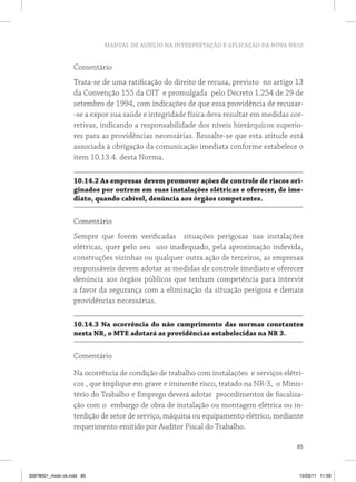 MANUAL DE AUXÍLIO NA INTERPRETAÇÃO E APLICAÇÃO DA NOVA NR10


                   Comentário
                   Trata-se de uma ratificação do direito de recusa, previsto no artigo 13
                   da Convenção 155 da OIT e promulgada pelo Decreto 1.254 de 29 de
                   setembro de 1994, com indicações de que essa providência de recusar-
                   -se a expor sua saúde e integridade física deva resultar em medidas cor-
                   retivas, indicando a responsabilidade dos níveis hierárquicos superio-
                   res para as providências necessárias. Ressalte-se que esta atitude está
                   associada à obrigação da comunicação imediata conforme estabelece o
                   item 10.13.4. desta Norma.

                   10.14.2 As empresas devem promover ações de controle de riscos ori-
                   ginados por outrem em suas instalações elétricas e oferecer, de ime-
                   diato, quando cabível, denúncia aos órgãos competentes.


                   Comentário
                   Sempre que forem verificadas situações perigosas nas instalações
                   elétricas, quer pelo seu uso inadequado, pela aproximação indevida,
                   construções vizinhas ou qualquer outra ação de terceiros, as empresas
                   responsáveis devem adotar as medidas de controle imediato e oferecer
                   denúncia aos órgãos públicos que tenham competência para intervir
                   a favor da segurança com a eliminação da situação perigosa e demais
                   providências necessárias.

                   10.14.3 Na ocorrência do não cumprimento das normas constantes
                   nesta NR, o MTE adotará as providências estabelecidas na NR 3.


                   Comentário

                   Na ocorrência de condição de trabalho com instalações e serviços elétri-
                   cos , que implique em grave e iminente risco, tratado na NR-3, o Minis-
                   tério do Trabalho e Emprego deverá adotar procedimentos de fiscaliza-
                   ção com o embargo de obra de instalação ou montagem elétrica ou in-
                   terdição de setor de serviço, máquina ou equipamento elétrico, mediante
                   requerimento emitido por Auditor Fiscal do Trabalho.

                                                                                         85



35978001_miolo ok.indd 85                                                                15/03/11 11:59
 