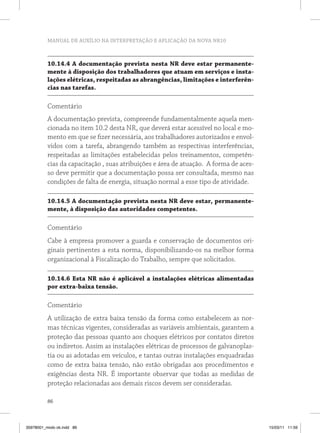 MANUAL DE AUXÍLIO NA INTERPRETAÇÃO E APLICAÇÃO DA NOVA NR10



          10.14.4 A documentação prevista nesta NR deve estar permanente-
          mente à disposição dos trabalhadores que atuam em serviços e insta-
          lações elétricas, respeitadas as abrangências, limitações e interferên-
          cias nas tarefas.

          Comentário
          A documentação prevista, compreende fundamentalmente aquela men-
          cionada no item 10.2 desta NR, que deverá estar acessível no local e mo-
          mento em que se fizer necessária, aos trabalhadores autorizados e envol-
          vidos com a tarefa, abrangendo também as respectivas interferências,
          respeitadas as limitações estabelecidas pelos treinamentos, competên-
          cias da capacitação , suas atribuições e área de atuação. A forma de aces-
          so deve permitir que a documentação possa ser consultada, mesmo nas
          condições de falta de energia, situação normal a esse tipo de atividade.

          10.14.5 A documentação prevista nesta NR deve estar, permanente-
          mente, à disposição das autoridades competentes.

          Comentário
          Cabe à empresa promover a guarda e conservação de documentos ori-
          ginais pertinentes a esta norma, disponibilizando-os na melhor forma
          organizacional à Fiscalização do Trabalho, sempre que solicitados.

          10.14.6 Esta NR não é aplicável a instalações elétricas alimentadas
          por extra-baixa tensão.

          Comentário
          A utilização de extra baixa tensão da forma como estabelecem as nor-
          mas técnicas vigentes, consideradas as variáveis ambientais, garantem a
          proteção das pessoas quanto aos choques elétricos por contatos diretos
          ou indiretos. Assim as instalações elétricas de processos de galvanoplas-
          tia ou as adotadas em veículos, e tantas outras instalações enquadradas
          como de extra baixa tensão, não estão obrigadas aos procedimentos e
          exigências desta NR. É importante observar que todas as medidas de
          proteção relacionadas aos demais riscos devem ser consideradas.

          86



35978001_miolo ok.indd 86                                                              15/03/11 11:59
 