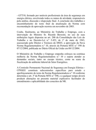 - GTT10, formado por notáveis profissionais da área de segurança em
energia elétrica, envolvendo todos os ramos de atividade, responsáveis
pela análise, discussão e disposição final. A conclusão dos trabalhos e
encaminhamento do texto final da atualização da Norma com
recomendação de aprovação ocorreu em novembro de 2003.

Coube, finalmente, ao Ministério do Trabalho e Emprego, com a
intervenção do Ministro Sr. Ricardo Berzoini, no uso de suas
atribuições legais dispostas no art. 200 da Consolidação das Leis do
Trabalho e no Decreto-Lei n.º 5.452, de 1º de maio de 1943,
assessorado pelo Diretor e Técnicos do DSST, a aprovação da Nova
Norma Regulamentadora n.º 10, através da Portaria MTE n.º 598 de
07/12/2004, publicada no Diário Oficial da União em 08/12/2004.

O Ministério do Trabalho e Emprego empenha esforços na contínua
melhoria da Norma Regulamentadora n.º 10 e espera atender as
demandas sociais, tanto no escopo técnico, como na seara da
fiscalização do ambiente laboral do Setor Energético.

A Comissão Permanente Nacional de Segurança em Energia Elétrica -
CPNSEE constituiu subcomissões específicas para estudo e
aperfeiçoamento do texto da Norma Regulamentadora n.º 10 conforme
determina o art. 3º da Portaria MTE n.º 598, e a qualquer tempo deverá
produzir alterações no presente material explicativo facilitador do
entendimento e aplicabilidade dos conceitos da NR.
 