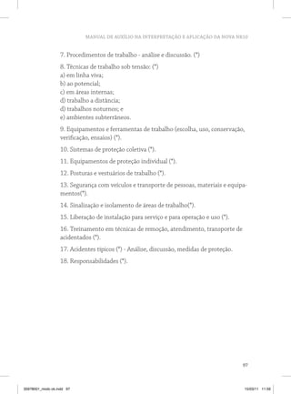 MANUAL DE AUXÍLIO NA INTERPRETAÇÃO E APLICAÇÃO DA NOVA NR10


                   7. Procedimentos de trabalho - análise e discussão. (*)
                   8. Técnicas de trabalho sob tensão: (*)
                   a) em linha viva;
                   b) ao potencial;
                   c) em áreas internas;
                   d) trabalho a distância;
                   d) trabalhos noturnos; e
                   e) ambientes subterrâneos.
                   9. Equipamentos e ferramentas de trabalho (escolha, uso, conservação,
                   verificação, ensaios) (*).
                   10. Sistemas de proteção coletiva (*).
                   11. Equipamentos de proteção individual (*).
                   12. Posturas e vestuários de trabalho (*).
                   13. Segurança com veículos e transporte de pessoas, materiais e equipa-
                   mentos(*).
                   14. Sinalização e isolamento de áreas de trabalho(*).
                   15. Liberação de instalação para serviço e para operação e uso (*).
                   16. Treinamento em técnicas de remoção, atendimento, transporte de
                   acidentados (*).
                   17. Acidentes típicos (*) - Análise, discussão, medidas de proteção.
                   18. Responsabilidades (*).




                                                                                          97



35978001_miolo ok.indd 97                                                                 15/03/11 11:59
 