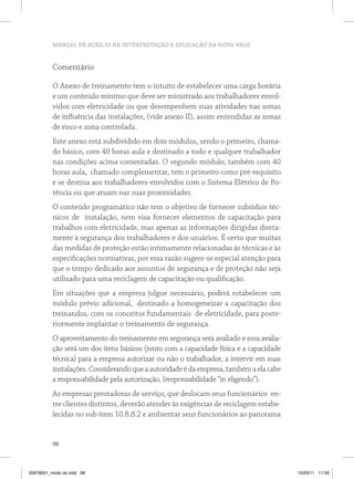 MANUAL DE AUXÍLIO NA INTERPRETAÇÃO E APLICAÇÃO DA NOVA NR10


          Comentário

          O Anexo de treinamento tem o intuito de estabelecer uma carga horária
          e um conteúdo mínimo que deve ser ministrado aos trabalhadores envol-
          vidos com eletricidade ou que desempenhem suas atividades nas zonas
          de influência das instalações, (vide anexo II), assim entendidas as zonas
          de risco e zona controlada.
          Este anexo está subdividido em dois módulos, sendo o primeiro, chama-
          do básico, com 40 horas aula e destinado a todo e qualquer trabalhador
          nas condições acima comentadas. O segundo módulo, também com 40
          horas aula, chamado complementar, tem o primeiro como pré-requisito
          e se destina aos trabalhadores envolvidos com o Sistema Elétrico de Po-
          tência ou que atuam nas suas proximidades.
          O conteúdo programático não tem o objetivo de fornecer subsídios téc-
          nicos de instalação, nem visa fornecer elementos de capacitação para
          trabalhos com eletricidade, mas apenas as informações dirigidas direta-
          mente à segurança dos trabalhadores e dos usuários. É certo que muitas
          das medidas de proteção estão intimamente relacionadas às técnicas e às
          especificações normativas, por essa razão sugere-se especial atenção para
          que o tempo dedicado aos assuntos de segurança e de proteção não seja
          utilizado para uma reciclagem de capacitação ou qualificação.
          Em situações que a empresa julgue necessário, poderá estabelecer um
          módulo prévio adicional, destinado a homogeneizar a capacitação dos
          treinandos, com os conceitos fundamentais de eletricidade, para poste-
          riormente implantar o treinamento de segurança.
          O aproveitamento do treinamento em segurança será avaliado e essa avalia-
          ção será um dos itens básicos (junto com a capacidade física e a capacidade
          técnica) para a empresa autorizar ou não o trabalhador, a intervir em suas
          instalações. Considerando que a autoridade é da empresa, também a ela cabe
          a responsabilidade pela autorização, (responsabilidade “in eligendo”).
          As empresas prestadoras de serviço, que deslocam seus funcionários en-
          tre clientes distintos, deverão atender às exigências de reciclagem estabe-
          lecidas no sub item 10.8.8.2 e ambientar seus funcionários ao panorama


          98



35978001_miolo ok.indd 98                                                               15/03/11 11:59
 