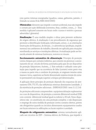 MANUAL DE AUXÍLIO NA INTERPRETAÇÃO E APLICAÇÃO DA NOVA NR10
27
com partes internas energizadas (quadros, caixas, gabinetes, painéis...)
(tratado no anexo B da NBR-5410/2005)
Obstáculos: elemento que impede o contato acidental, mas não impede
o contato por ação deliberada (correntes, fitas, cordões, cones,...) – Esta
medida é aplicável somente em locais onde o acesso é restrito a pessoas
advertidas ( glossário)
Sinalização: É uma medida simples e eficaz para prevenir acidentes
de origem elétrica. A sinalização é um procedimento de segurança que
promove a identificação (indicação, informação, avisos...), as orientações
(instruções de bloqueios, de direção...) e advertências (proibição, impedi-
mentos) nos ambientes de trabalho, devendo ser aplicada para situações
envolvendo os serviços e instalações elétricas. A sinalização pode ser for-
necida através de sistemas luminosos, sonoros ou visuais.
Seccionamento automático de alimentação: Princípio de proteção
contra choques por contatos indiretos, que consiste em provocar o seccio-
namento de um circuito de forma automática pela ação de um dispositivo
de proteção (disjuntores, fusíveis,...). Este método é utilizado como pro-
teção para impedir que na ocorrência de falta (contato) entre parte viva
e massa ou parte viva e condutor de proteção, se originem tensões entre
massas e terra, superiores ao limite denominado máxima tensão de conta-
to permissível com duração superior a tempos pré determinados.
A aplicação deste princípio de proteção depende dos esquemas de ater-
ramento (TN; TT; IT), das influências externas dominantes (umidade...)
da existência de proteções adicionais. (NBR5410/2005 item 5.1.2.2.4)
As proteções adicionais compreendem equipotencialização suplementar
ou o uso de dispositivos de proteção a corrente diferencial-residual (DR)
com corrente diferencial residual igual ou inferior a 30 mA. Estes dispo-
sitivos não se constituem em uma proteção completa e não dispensam
o emprego de outra medida de proteção contra contatos diretos, porem
são obrigatórios quando os circuitos alimentarem equipamentos usados
em locais externos às edificações ou locais sujeitos à umidade.
Bloqueio do religamento automático: sistema normalmente apli-
cado aos circuitos do SEP – Sistema elétrico de Potência, que impede o
35978001_miolo ok.indd 27 15/03/11 11:58
 