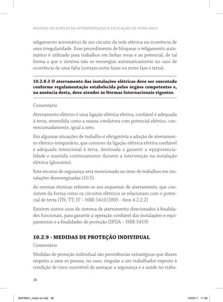 MANUAL DE AUXÍLIO NA INTERPRETAÇÃO E APLICAÇÃO DA NOVA NR10
28
religamento automático de um circuito da rede elétrica na ocorrência de
uma irregularidade. Esse procedimento de bloquear o religamento auto-
mático é utilizado para trabalhos em linhas vivas e ao potencial, de tal
forma a que o sistema não se reenergize automaticamente no caso de
ocorrência de uma falta (contato entre fases ou entre fase e terra).
10.2.8.3 O aterramento das instalações elétricas deve ser executado
conforme regulamentação estabelecida pelos órgãos competentes e,
na ausência desta, deve atender às Normas Internacionais vigentes.
Comentário
Aterramento elétrico é uma ligação elétrica efetiva, confiável e adequada
à terra, entendida como a massa condutora com potencial elétrico, con-
vencionadamente, igual a zero.
Em algumas situações de trabalho é obrigatória a adoção de aterramen-
to elétrico temporário, que consiste da ligação elétrica efetiva confiável
e adequada intencional à terra, destinada a garantir a equipotencia-
lidade e mantida continuamente durante a intervenção na instalação
elétrica (glossário).
Este recurso de segurança será mencionado no item de trabalhos em ins-
talações desenergizadas (10.5).
As normas técnicas referem-se aos esquemas de aterramento, que con-
sistem da forma como os circuitos elétricos se relacionam com o poten-
cial de terra (TN; TT; IT – NBR 5410/2005 - item 4.2.2.2)
Existem outros usos do sistema de aterramento direcionados à finalida-
des funcionais, para garantir a operação confiável das instalações e equi-
pamentos e a finalidades de proteção (SPDA – NBR 5419)
10.2.9 - MEDIDAS DE PROTEÇÃO INDIVIDUAL
Comentário
Medidas de proteção individual são providências estratégicas que dizem
respeito a uma só pessoa, no caso, singular a um trabalhador exposto à
condição de risco suscetível de ameaçar a segurança e a saúde no traba-
35978001_miolo ok.indd 28 15/03/11 11:58
 