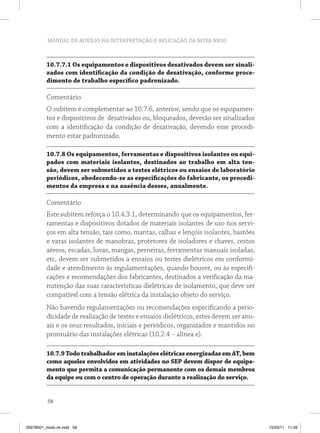 MANUAL DE AUXÍLIO NA INTERPRETAÇÃO E APLICAÇÃO DA NOVA NR10
58
10.7.7.1 Os equipamentos e dispositivos desativados devem ser sinali-
zados com identificação da condição de desativação, conforme proce-
dimento de trabalho específico padronizado.
Comentário
O subitem é complementar ao 10.7.6, anterior, sendo que os equipamen-
tos e dispositivos de desativados ou, bloqueados, deverão ser sinalizados
com a identificação da condição de desativação, devendo esse procedi-
mento estar padronizado.
10.7.8 Os equipamentos, ferramentas e dispositivos isolantes ou equi-
pados com materiais isolantes, destinados ao trabalho em alta ten-
são, devem ser submetidos a testes elétricos ou ensaios de laboratório
periódicos, obedecendo-se as especificações do fabricante, os procedi-
mentos da empresa e na ausência desses, anualmente.
Comentário
Este subitem reforça o 10.4.3.1, determinando que os equipamentos, fer-
ramentas e dispositivos dotados de materiais isolantes de uso nos servi-
ços em alta tensão, tais como, mantas, calhas e lençóis isolantes, bastões
e varas isolantes de manobras, protetores de isoladores e chaves, cestos
aéreos, escadas, luvas, mangas, perneiras, ferramentas manuais isoladas,
etc, devem ser submetidos a ensaios ou testes dielétricos em conformi-
dade e atendimento às regulamentações, quando houver, ou às especifi-
cações e recomendações dos fabricantes, destinados a verificação da ma-
nutenção das suas características dielétricas de isolamento, que deve ser
compatível com a tensão elétrica da instalação objeto do serviço.
Não havendo regulamentações ou recomendações especificando a perio-
dicidade de realização de testes e ensaios dielétricos, estes devem ser anu-
ais e os seus resultados, iniciais e periódicos, organizados e mantidos no
prontuário das instalações elétricas (10.2.4 – alínea e).
10.7.9TodotrabalhadoreminstalaçõeselétricasenergizadasemAT,bem
como aqueles envolvidos em atividades no SEP devem dispor de equipa-
mento que permita a comunicação permanente com os demais membros
da equipe ou com o centro de operação durante a realização do serviço.
35978001_miolo ok.indd 58 15/03/11 11:59
 
