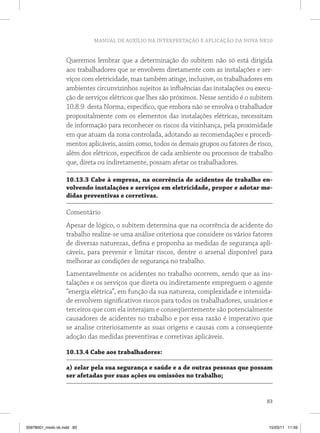 MANUAL DE AUXÍLIO NA INTERPRETAÇÃO E APLICAÇÃO DA NOVA NR10
83
Queremos lembrar que a determinação do subitem não só está dirigida
aos trabalhadores que se envolvem diretamente com as instalações e ser-
viços com eletricidade, mas também atinge, inclusive, os trabalhadores em
ambientes circunvizinhos sujeitos às influências das instalações ou execu-
ção de serviços elétricos que lhes são próximos. Nesse sentido é o subitem
10.8.9. desta Norma, especifico, que embora não se envolva o trabalhador
propositalmente com os elementos das instalações elétricas, necessitam
de informação para reconhecer os riscos da vizinhança, pela proximidade
em que atuam da zona controlada, adotando as recomendações e procedi-
mentos aplicáveis, assim como, todos os demais grupos ou fatores de risco,
além dos elétricos, específicos de cada ambiente ou processos de trabalho
que, direta ou indiretamente, possam afetar os trabalhadores.
10.13.3 Cabe à empresa, na ocorrência de acidentes de trabalho en-
volvendo instalações e serviços em eletricidade, propor e adotar me-
didas preventivas e corretivas.
Comentário
Apesar de lógico, o subitem determina que na ocorrência de acidente do
trabalho realize-se uma análise criteriosa que considere os vários fatores
de diversas naturezas, defina e proponha as medidas de segurança apli-
cáveis, para prevenir e limitar riscos, dentre o arsenal disponível para
melhorar as condições de segurança no trabalho.
Lamentavelmente os acidentes no trabalho ocorrem, sendo que as ins-
talações e os serviços que direta ou indiretamente empreguem o agente
“energia elétrica”, em função da sua natureza, complexidade e intensida-
de envolvem significativos riscos para todos os trabalhadores, usuários e
terceiros que com ela interajam e conseqüentemente são potencialmente
causadores de acidentes no trabalho e por essa razão é imperativo que
se analise criteriosamente as suas origens e causas com a conseqüente
adoção das medidas preventivas e corretivas aplicáveis.
10.13.4 Cabe aos trabalhadores:
a) zelar pela sua segurança e saúde e a de outras pessoas que possam
ser afetadas por suas ações ou omissões no trabalho;
35978001_miolo ok.indd 83 15/03/11 11:59
 