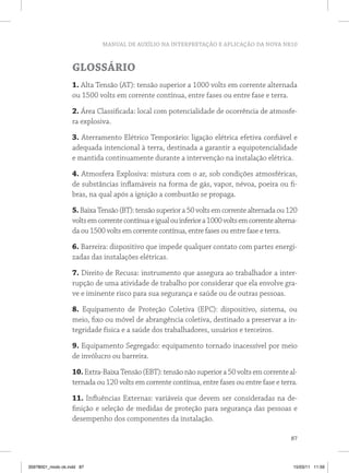 MANUAL DE AUXÍLIO NA INTERPRETAÇÃO E APLICAÇÃO DA NOVA NR10
87
GLOSSÁRIO
1. Alta Tensão (AT): tensão superior a 1000 volts em corrente alternada
ou 1500 volts em corrente contínua, entre fases ou entre fase e terra.
2. Área Classificada: local com potencialidade de ocorrência de atmosfe-
ra explosiva.
3. Aterramento Elétrico Temporário: ligação elétrica efetiva confiável e
adequada intencional à terra, destinada a garantir a equipotencialidade
e mantida continuamente durante a intervenção na instalação elétrica.
4. Atmosfera Explosiva: mistura com o ar, sob condições atmosféricas,
de substâncias inflamáveis na forma de gás, vapor, névoa, poeira ou fi-
bras, na qual após a ignição a combustão se propaga.
5.BaixaTensão(BT):tensãosuperiora50voltsemcorrentealternadaou120
voltsemcorrentecontínuaeigualouinferiora1000voltsemcorrentealterna-
da ou 1500 volts em corrente contínua, entre fases ou entre fase e terra.
6. Barreira: dispositivo que impede qualquer contato com partes energi-
zadas das instalações elétricas.
7. Direito de Recusa: instrumento que assegura ao trabalhador a inter-
rupção de uma atividade de trabalho por considerar que ela envolve gra-
ve e iminente risco para sua segurança e saúde ou de outras pessoas.
8. Equipamento de Proteção Coletiva (EPC): dispositivo, sistema, ou
meio, fixo ou móvel de abrangência coletiva, destinado a preservar a in-
tegridade física e a saúde dos trabalhadores, usuários e terceiros.
9. Equipamento Segregado: equipamento tornado inacessível por meio
de invólucro ou barreira.
10.Extra-BaixaTensão(EBT):tensãonãosuperiora50voltsemcorrenteal-
ternada ou 120 volts em corrente contínua, entre fases ou entre fase e terra.
11. Influências Externas: variáveis que devem ser consideradas na de-
finição e seleção de medidas de proteção para segurança das pessoas e
desempenho dos componentes da instalação.
35978001_miolo ok.indd 87 15/03/11 11:59
 