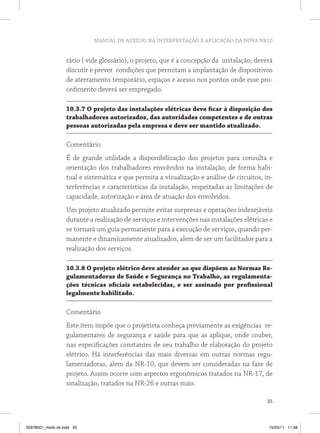 MANUAL DE AUXÍLIO NA INTERPRETAÇÃO E APLICAÇÃO DA NOVA NR10
35
rário ( vide glossário), o projeto, que é a concepção da instalação, deverá
discutir e prever condições que permitam a implantação de dispositivos
de aterramento temporário, espaços e acesso nos pontos onde esse pro-
cedimento deverá ser empregado.
10.3.7 O projeto das instalações elétricas deve ficar à disposição dos
trabalhadores autorizados, das autoridades competentes e de outras
pessoas autorizadas pela empresa e deve ser mantido atualizado.
Comentário
É de grande utilidade a disponibilização dos projetos para consulta e
orientação dos trabalhadores envolvidos na instalação, de forma habi-
tual e sistemática e que permita a visualização e análise de circuitos, in-
terferências e características da instalação, respeitadas as limitações de
capacidade, autorização e área de atuação dos envolvidos.
Um projeto atualizado permite evitar surpresas e operações indesejáveis
durante a realização de serviços e intervenções nas instalações elétricas e
se tornará um guia permanente para a execução de serviços, quando per-
manente e dinamicamente atualizados, alem de ser um facilitador para a
realização dos serviços.
10.3.8 O projeto elétrico deve atender ao que dispõem as Normas Re-
gulamentadoras de Saúde e Segurança no Trabalho, as regulamenta-
ções técnicas oficiais estabelecidas, e ser assinado por profissional
legalmente habilitado.
Comentário
Este item impõe que o projetista conheça previamente as exigências re-
gulamentares de segurança e saúde para que as aplique, onde couber,
nas especificações constantes de seu trabalho de elaboração do projeto
elétrico. Há interferências das mais diversas em outras normas regu-
lamentadoras, alem da NR-10, que devem ser consideradas na fase de
projeto. Assim ocorre com aspectos ergonômicos tratados na NR-17, de
sinalização, tratados na NR-26 e outras mais.
35978001_miolo ok.indd 35 15/03/11 11:58
 