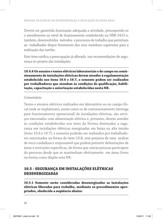 MANUAL DE AUXÍLIO NA INTERPRETAÇÃO E APLICAÇÃO DA NOVA NR10
42
Deverá ser garantida iluminação adequada a atividade, pressupondo-se
o atendimento ao nível de iluminamento estabelecido na NBR 5413 e,
também, desenvolvidos métodos e processos de trabalho que permitam
ao trabalhador dispor livremente dos seus membros superiores para a
realização das tarefas.
Este item ratifica a preocupação já aflorada nas recomendações de segu-
rança no projeto das instalações.
10.4.6 Os ensaios e testes elétricos laboratoriais e de campo ou comis-
sionamento de instalações elétricas devem atender à regulamentação
estabelecida nos itens 10.6 e 10.7, e somente podem ser realizados
por trabalhadores que atendam às condições de qualificação, habili-
tação, capacitação e autorização estabelecidas nesta NR.
Comentário
Testes e ensaios elétricos realizados em laboratório ou no campo (lo-
cal onde se implantam), assim como os de comissionamento (entrega
para funcionamento operacional) de instalações elétricas, são servi-
ços executados com alimentação elétrica e, portanto, devem atender
às condições estabelecidas nos itens da Norma destinados a segu-
rança em instalações elétricas energizadas em baixa ou alta tensão
(itens 10.6 e 10.7), e somente poderão ser realizados por trabalhado-
res autorizados na forma do item 10.8, sem prejuízo de uma análise
de risco cuidadosa e responsável que poderá permitir delimitações de
áreas e restrições específicas, de forma que outras pessoas participem
do processo desde que se mantenham efetivamente em áreas livres
na forma como dispõe esta NR.
10.5 - SEGURANÇA EM INSTALAÇÕES ELÉTRICAS
DESENERGIZADAS
10.5.1 Somente serão consideradas desenergizadas as instalações
elétricas liberadas para trabalho, mediante os procedimentos apro-
priados, obedecida a seqüência abaixo:
35978001_miolo ok.indd 42 15/03/11 11:58
 