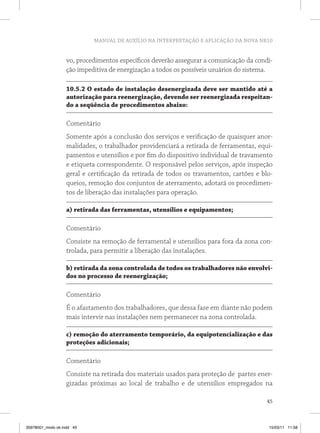 MANUAL DE AUXÍLIO NA INTERPRETAÇÃO E APLICAÇÃO DA NOVA NR10
45
vo, procedimentos específicos deverão assegurar a comunicação da condi-
ção impeditiva de energização a todos os possíveis usuários do sistema.
10.5.2 O estado de instalação desenergizada deve ser mantido até a
autorização para reenergização, devendo ser reenergizada respeitan-
do a seqüência de procedimentos abaixo:
Comentário
Somente após a conclusão dos serviços e verificação de quaisquer anor-
malidades, o trabalhador providenciará a retirada de ferramentas, equi-
pamentos e utensílios e por fim do dispositivo individual de travamento
e etiqueta correspondente. O responsável pelos serviços, após inspeção
geral e certificação da retirada de todos os travamentos, cartões e blo-
queios, remoção dos conjuntos de aterramento, adotará os procedimen-
tos de liberação das instalações para operação.
a) retirada das ferramentas, utensílios e equipamentos;
Comentário
Consiste na remoção de ferramental e utensílios para fora da zona con-
trolada, para permitir a liberação das instalações.
b) retirada da zona controlada de todos os trabalhadores não envolvi-
dos no processo de reenergização;
Comentário
É o afastamento dos trabalhadores, que dessa fase em diante não podem
mais intervir nas instalações nem permanecer na zona controlada.
c) remoção do aterramento temporário, da equipotencialização e das
proteções adicionais;
Comentário
Consiste na retirada dos materiais usados para proteção de partes ener-
gizadas próximas ao local de trabalho e de utensílios empregados na
35978001_miolo ok.indd 45 15/03/11 11:58
 