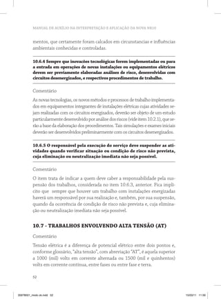 MANUAL DE AUXÍLIO NA INTERPRETAÇÃO E APLICAÇÃO DA NOVA NR10
52
mentos, que certamente foram calcados em circunstancias e influências
ambientais conhecidas e controladas.
10.6.4 Sempre que inovacões tecnológicas forem implementadas ou para
a entrada em operações de novas instalações ou equipamentos elétricos
devem ser previamente elaboradas análises de risco, desenvolvidas com
circuitos desenergizados, e respectivos procedimentos de trabalho.
Comentário
As novas tecnologias, os novos métodos e processos de trabalho implementa-
dos em equipamentos integrantes de instalações elétricas cujas atividades se-
jam realizadas com os circuitos energizados, deverão ser objeto de um estudo
particularmentedesenvolvidoporanálisedosriscos(videitem10.2.1),quese-
rão a base da elaboração dos procedimentos. Tais simulações e exames iniciais
deverão ser desenvolvidos preliminarmente com os circuitos desenergizados.
10.6.5 O responsável pela execução do serviço deve suspender as ati-
vidades quando verificar situação ou condição de risco não prevista,
cuja eliminação ou neutralização imediata não seja possível.
Comentário
O item trata de indicar a quem deve caber a responsabilidade pela sus-
pensão dos trabalhos, considerada no item 10.6.3, anterior. Fica implí-
cito que sempre que houver um trabalho com instalações energizadas
haverá um responsável por sua realização e, também, por sua suspensão,
quando da ocorrência de condição de risco não prevista e, cuja elimina-
ção ou neutralização imediata não seja possível.
10.7 - TRABALHOS ENVOLVENDO ALTA TENSÃO (AT)
Comentário
Tensão elétrica é a diferença de potencial elétrico entre dois pontos e,
conforme glossário, “alta tensão”, com abreviação “AT”, é aquela superior
a 1000 (mil) volts em corrente alternada ou 1500 (mil e quinhentos)
volts em corrente contínua, entre fases ou entre fase e terra.
35978001_miolo ok.indd 52 15/03/11 11:59
 