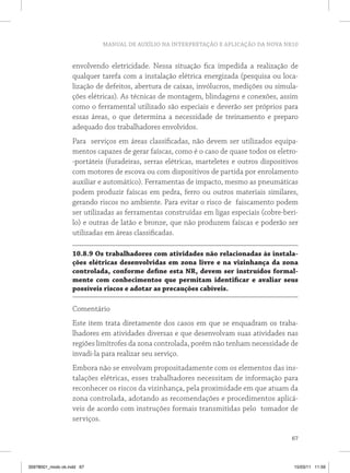 MANUAL DE AUXÍLIO NA INTERPRETAÇÃO E APLICAÇÃO DA NOVA NR10
67
envolvendo eletricidade. Nessa situação fica impedida a realização de
qualquer tarefa com a instalação elétrica energizada (pesquisa ou loca-
lização de defeitos, abertura de caixas, invólucros, medições ou simula-
ções elétricas). As técnicas de montagem, blindagens e conexões, assim
como o ferramental utilizado são especiais e deverão ser próprios para
essas áreas, o que determina a necessidade de treinamento e preparo
adequado dos trabalhadores envolvidos.
Para serviços em áreas classificadas, não devem ser utilizados equipa-
mentos capazes de gerar faíscas, como é o caso de quase todos os eletro-
-portáteis (furadeiras, serras elétricas, marteletes e outros dispositivos
com motores de escova ou com dispositivos de partida por enrolamento
auxiliar e automático). Ferramentas de impacto, mesmo as pneumáticas
podem produzir faíscas em pedra, ferro ou outros materiais similares,
gerando riscos no ambiente. Para evitar o risco de faiscamento podem
ser utilizadas as ferramentas construídas em ligas especiais (cobre-beri-
lo) e outras de latão e bronze, que não produzem faíscas e poderão ser
utilizadas em áreas classificadas.
10.8.9 Os trabalhadores com atividades não relacionadas às instala-
ções elétricas desenvolvidas em zona livre e na vizinhança da zona
controlada, conforme define esta NR, devem ser instruídos formal-
mente com conhecimentos que permitam identificar e avaliar seus
possíveis riscos e adotar as precauções cabíveis.
Comentário
Este item trata diretamente dos casos em que se enquadram os traba-
lhadores em atividades diversas e que desenvolvam suas atividades nas
regiões limítrofes da zona controlada, porém não tenham necessidade de
invadi-la para realizar seu serviço.
Embora não se envolvam propositadamente com os elementos das ins-
talações elétricas, esses trabalhadores necessitam de informação para
reconhecer os riscos da vizinhança, pela proximidade em que atuam da
zona controlada, adotando as recomendações e procedimentos aplicá-
veis de acordo com instruções formais transmitidas pelo tomador de
serviços.
35978001_miolo ok.indd 67 15/03/11 11:59
 