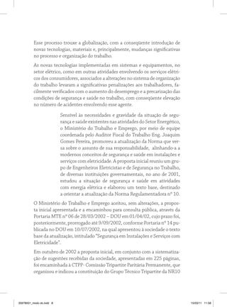 Esse processo trouxe a globalização, com a conseqüente introdução de
novas tecnologias, materiais e, principalmente, mudanças significativas
no processo e organização do trabalho.
As novas tecnologias implementadas em sistemas e equipamentos, no
setor elétrico, como em outras atividades envolvendo os serviços elétri-
cos dos consumidores, associados a alterações no sistema de organização
do trabalho levaram a significativas penalizações aos trabalhadores, fa-
cilmente verificados com o aumento do desemprego e a precarização das
condições de segurança e saúde no trabalho, com conseqüente elevação
no número de acidentes envolvendo esse agente.
Sensível às necessidades e gravidade da situação de segu-
rança e saúde existentes nas atividades do Setor Energético,
o Ministério do Trabalho e Emprego, por meio de equipe
coordenada pelo Auditor Fiscal do Trabalho Eng. Joaquim
Gomes Pereira, promoveu a atualização da Norma que ver-
sa sobre o assunto de sua responsabilidade, alinhando-a a
modernos conceitos de segurança e saúde em instalações e
serviços com eletricidade. A proposta inicial reuniu um gru-
po de Engenheiros Eletricistas e de Segurança no Trabalho,
de diversas instituições governamentais, no ano de 2001,
estudou a situação de segurança e saúde em atividades
com energia elétrica e elaborou um texto base, destinado
a orientar a atualização da Norma Regulamentadora nº 10.
O Ministério do Trabalho e Emprego aceitou, sem alterações, a propos-
ta inicial apresentada e a encaminhou para consulta pública, através da
Portaria MTE nº 06 de 28/03/2002 – DOU em 01/04/02, cujo prazo foi,
posteriormente, prorrogado até 9/09/2002, conforme Portaria nº 14 pu-
blicada no DOU em 10/07/2002, na qual apresentou à sociedade o texto
base da atualização, intitulado “Segurança em Instalações e Serviços com
Eletricidade”.
Em outubro de 2002 a proposta inicial, em conjunto com a sistematiza-
ção de sugestões recebidas da sociedade, apresentadas em 225 páginas,
foi encaminhada à CTPP- Comissão Tripartite Paritária Permanente, que
organizou e indicou a constituição do Grupo Técnico Tripartite da NR10
35978001_miolo ok.indd 8 15/03/11 11:58
 