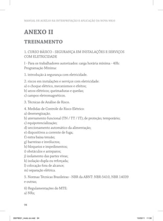 MANUAL DE AUXÍLIO NA INTERPRETAÇÃO E APLICAÇÃO DA NOVA NR10
94
ANEXO II
TREINAMENTO
1. CURSO BÁSICO - SEGURANÇA EM INSTALAÇÕES E SERVIÇOS
COM ELETRICIDADE
I - Para os trabalhadores autorizados: carga horária mínima - 40h:
Programação Mínima:
1. introdução à segurança com eletricidade.
2. riscos em instalações e serviços com eletricidade:
a) o choque elétrico, mecanismos e efeitos;
b) arcos elétricos; queimaduras e quedas;
c) campos eletromagnéticos.
3. Técnicas de Análise de Risco.
4. Medidas de Controle do Risco Elétrico:
a) desenergização.
b) aterramento funcional (TN / TT / IT); de proteção; temporário;
c) equipotencialização;
d) seccionamento automático da alimentação;
e) dispositivos a corrente de fuga;
f) extra baixa tensão;
g) barreiras e invólucros;
h) bloqueios e impedimentos;
i) obstáculos e anteparos;
j) isolamento das partes vivas;
k) isolação dupla ou reforçada;
l) colocação fora de alcance;
m) separação elétrica.
5. Normas Técnicas Brasileiras - NBR da ABNT: NBR-5410, NBR 14039
e outras;
6) Regulamentações do MTE:
a) NRs;
35978001_miolo ok.indd 94 15/03/11 11:59
 