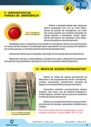 15
Deﬁne a obrigatoriedade das máquinas
serem equipadas com um ou mais dispo-
sitivos de parada de emergência, por meio
dos quais possam ser evitadas situações de
perigo latentes e existentes. Esses dispo-
sitivos não devem ser utilizados como dispo-
sitivos de partida ou de acionamento.
Deﬁne os meios de acesso permanente às
Máquinas e aos equipamentos sendo: elevadores,
rampas, passarelas, plataformas, escadas de
degraus e eventualmente escadas marinheiro.
Especiﬁca também características destes
acessos, tais como, uso de material resistente e
antiderrapante, também devem prevenir acidentes
e esforços físicos excessivos.
Deﬁne as características técnicas para dimen-
sionamento de escadas, passarelas, plataformas e
rampas.
Foto 4: Exemplo de escada
de acesso a equipamentos.
Para informações técnicas detalhadas e outros
modelos consultar a norma ABNT ISO-14.122
Estabelece que os dispositivos de parada de emergência devam ser posicionados
em locais de fácil acesso e visualização pelos operadores em seus postos de trabalho e
por outras pessoas, e mantidos permanentemente desobstruídos.
Apresenta critérios para instalação,operação e manutenção desses dispositivos.
Máquinas manuais, autopropelidas e aquelas nas quais o dispositivo de parada de
emergência não possibilita a redução do risco não necessitam deste dispositivo.
Itens da NR-12 - 12.56 a 12.638
Itens da NR-12 - 12.64 a 12.769
Foto 3: Exemplo de
botão de emergência.
NO RMA DE SEGUR ANÇA
NR-12
NORMA
REGULAMENTADORA
V - DISPOSITIVOS DE
PARADA DE EMERGÊNCIA
8
VI - MEIOS DE ACESSO PERMANENTES
9
 