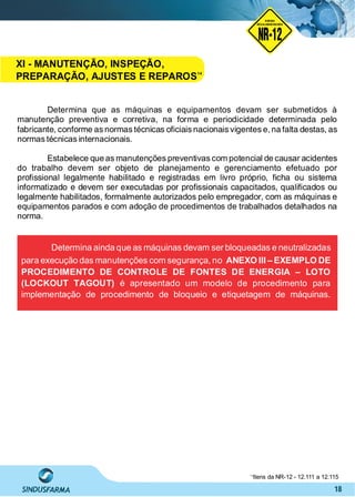 18
Determina que as máquinas e equipamentos devam ser submetidos à
manutenção preventiva e corretiva, na forma e periodicidade determinada pelo
fabricante, conforme as normas técnicas oﬁciais nacionais vigentes e, na falta destas, as
normas técnicas internacionais.
Estabelece que as manutenções preventivas com potencial de causar acidentes
do trabalho devem ser objeto de planejamento e gerenciamento efetuado por
proﬁssional legalmente habilitado e registradas em livro próprio, ﬁcha ou sistema
informatizado e devem ser executadas por proﬁssionais capacitados, qualiﬁcados ou
legalmente habilitados, formalmente autorizados pelo empregador, com as máquinas e
equipamentos parados e com adoção de procedimentos de trabalhados detalhados na
norma.
Determina ainda que as máquinas devam ser bloqueadas e neutralizadas
para execução das manutenções com segurança, no ANEXO III – EXEMPLO DE
PROCEDIMENTO DE CONTROLE DE FONTES DE ENERGIA – LOTO
(LOCKOUT TAGOUT) é apresentado um modelo de procedimento para
implementação de procedimento de bloqueio e etiquetagem de máquinas.
Itens da NR-12 - 12.111 a 12.11514
NO RMA DE SEGUR ANÇA
NR-12
NORMA
REGULAMENTADORA
XI - MANUTENÇÃO, INSPEÇÃO,
PREPARAÇÃO, AJUSTES E REPAROS14
 