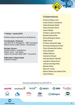 2
Colaboradores
Empresas participantes da cartilha NR-12.
Amâncio Diogo Junior
Andrei Santos Constantino
Carlos Eduardo Galefﬁ
Carlos Eduardo Gama
Celso Fitipaldi
Cristiano Lopes da Silva
Daniela Rocha Dias
Dimas Rodrigues Quero
Diogo Sousa
Emerson Alexandre Zago
Fernando Rodrigues Gomes
Flavio Almeida dos Santos
Flavio Murbach
Gilberto Barizon
Guilherme Chwarz
Henrique Bueno Gianello
Jaqueline Tamara Silva
João de Camargo Neto
Marcelo Perez
Marcio R. Costa
Nelson Ribeiro dos Santos Filho
Paulo Pedroso
1º Edição - outubro/2015
Direitos autorais reservados ao Sindusfarma.
Coordenação e Pesquisa
Ana Maria N. B. Menegazzo - GMP Consultoria
Mônica Carina Coelho Santos - Sindusfarma
Revisão Técnica
Arnaldo Pedace - Sindusfarma
Oldack Júnior - Vital Safety
Vagner de Carvalho Mello GMP - Consultoria
Editoração e Diagramação
S.Martins Criação
NO RMA DE SEGUR ANÇA
NR-12
NORMA
REGULAMENTADORA
 