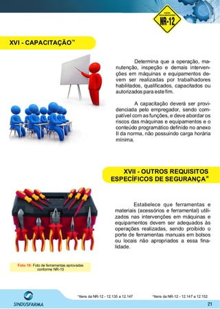 21
Determina que a operação, ma-
nutenção, inspeção e demais interven-
ções em máquinas e equipamentos de-
vem ser realizadas por trabalhadores
habilitados, qualiﬁcados, capacitados ou
autorizados para este ﬁm.
A capacitação deverá ser provi-
denciada pelo empregador, sendo com-
patível com as funções, e deve abordar os
riscos das máquinas e equipamentos e o
conteúdo programático deﬁnido no anexo
II da norma, não possuindo carga horária
mínima.
Foto 10: Foto de ferramentas aprovadas
conforme NR-10
Estabelece que ferramentas e
materiais (acessórios e ferramental) utili-
zados nas intervenções em máquinas e
equipamentos devem ser adequados às
operações realizadas, sendo proibido o
porte de ferramentas manuais em bolsos
ou locais não apropriados a essa ﬁna-
lidade.
19
Itens da NR-12 - 12.135 a 12.147 Itens da NR-12 - 12.147 a 12.15220
NO RMA DE SEGUR ANÇA
NR-12
NORMA
REGULAMENTADORA
XVI - CAPACITAÇÃO
19
XVII - OUTROS REQUISITOS
ESPECÍFICOS DE SEGURANÇA
20
 