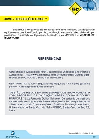 22
Estabelece a obrigatoriedade de manter inventário atualizado das máquinas e
equipamentos com identiﬁcação por tipo, localização em planta baixa, elaborado por
proﬁssional qualiﬁcado ou legalmente habilitado, vide ANEXO I – MODELO DE
INVENTÁRIO.
Apresentação “Metodologia HRN”, da empresa Utilidades Engenharia e
Consultoria, (http://www.utilidades.eng.br/media/6958/Metodologia-
HRN-avalia%C3%A7% C3%A3o-de-riscos.pdf);
ABNT NBR ISO 12100 – Segurança de Máquinas – Princípios gerais de
projeto –Apreciação e reduçãoderiscos;
“GESTÃO DE RISCOS EM UMA EMPRESA DE GALVANOPLASTIA
COM PROCESSO DE OXIDAÇÃO NEGRA DO VALE DO RIO
PARDO/RS “, Luiz Fernando Dullius Schaefer, Dissertação de Mestrado
apresentada ao Programa de Pós-Graduação em Tecnologia Ambiental
– Mestrado, Área de Concentração em Gestão e Tecnologia Ambiental,
Universidade de Santa Cruz do Sul – UNISC, Santa Cruz do Sul, RS,
2013.
REFERÊNCIAS
Itens da NR-12 - 12.153 a 12.15621
NO RMA DE SEGUR ANÇA
NR-12
NORMA
REGULAMENTADORA
XXVIII - DISPOSIÇÕES FINAIS 21
 