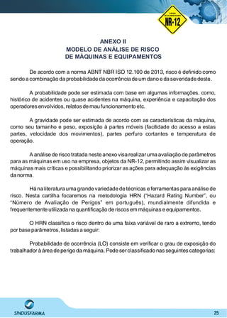25
ANEXO II
De acordo com a norma ABNT NBR ISO 12.100 de 2013, risco é deﬁnido como
sendo a combinação da probabilidade da ocorrência de um dano e da severidade deste.
A probabilidade pode ser estimada com base em algumas informações, como,
histórico de acidentes ou quase acidentes na máquina, experiência e capacitação dos
operadores envolvidos, relatos de mau funcionamento etc.
A gravidade pode ser estimada de acordo com as características da máquina,
como seu tamanho e peso, exposição à partes móveis (facilidade do acesso a estas
partes, velocidade dos movimentos), partes perfuro cortantes e temperatura de
operação.
A análise de risco tratada neste anexo visa realizaruma avaliação de parâmetros
para as máquinas em uso na empresa, objetos da NR-12, permitindo assim visualizar as
máquinas mais críticas e possibilitando priorizar as ações para adequação às exigências
da norma.
Há na literatura uma grande variedade de técnicas e ferramentas para análise de
risco. Nesta cartilha focaremos na metodologia HRN (“Hazard Rating Number”, ou
“Número de Avaliação de Perigos” em português), mundialmente difundida e
frequentemente utilizada na quantiﬁcação de riscos em máquinas e equipamentos.
O HRN classiﬁca o risco dentro de uma faixa variável de raro a extremo, tendo
por base parâmetros, listadas a seguir:
Probabilidade de ocorrência (LO) consiste em veriﬁcar o grau de exposição do
trabalhador à área de perigo da máquina. Pode serclassiﬁcado nas seguintes categorias:
xaProteçãoMóvelint
MODELO DE ANÁLISE DE RISCO
DE MÁQUINAS E EQUIPAMENTOS
NO RMA DE SEGUR ANÇA
NR-12
NORMA
REGULAMENTADORA
 