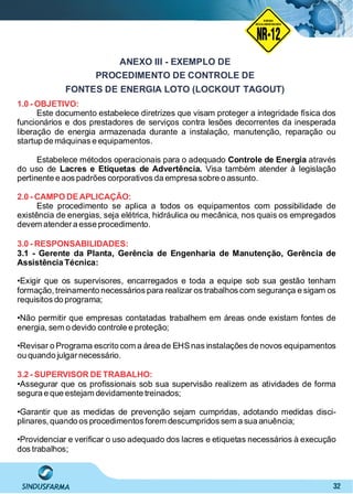 32
ANEXO III - EXEMPLO DE
PROCEDIMENTO DE CONTROLE DE
FONTES DE ENERGIA LOTO (LOCKOUT TAGOUT)
1.0 - OBJETIVO:
Este documento estabelece diretrizes que visam proteger a integridade física dos
funcionários e dos prestadores de serviços contra lesões decorrentes da inesperada
liberação de energia armazenada durante a instalação, manutenção, reparação ou
startup de máquinas e equipamentos.
Estabelece métodos operacionais para o adequado atravésControle de Energia
do uso de Visa também atender à legislaçãoLacres e Etiquetas de Advertência.
pertinente e aos padrões corporativos da empresa sobre o assunto.
2.0 - CAMPO DEAPLICAÇÃO:
Este procedimento se aplica a todos os equipamentos com possibilidade de
existência de energias, seja elétrica, hidráulica ou mecânica, nos quais os empregados
devem atendera esse procedimento.
3.0 - RESPONSABILIDADES:
3.1 - Gerente da Planta, Gerência de Engenharia de Manutenção, Gerência de
Assistência Técnica:
•Exigir que os supervisores, encarregados e toda a equipe sob sua gestão tenham
formação, treinamento necessários para realizar os trabalhos com segurança e sigam os
requisitos do programa;
•Não permitir que empresas contatadas trabalhem em áreas onde existam fontes de
energia, sem o devido controle e proteção;
•Revisar o Programa escrito com a área de EHSnas instalações de novos equipamentos
ou quando julgarnecessário.
3.2 - SUPERVISOR DETRABALHO:
•Assegurar que os proﬁssionais sob sua supervisão realizem as atividades de forma
segura e que estejam devidamente treinados;
•Garantir que as medidas de prevenção sejam cumpridas, adotando medidas disci-
plinares, quando os procedimentos forem descumpridos sem a sua anuência;
•Providenciar e veriﬁcar o uso adequado dos lacres e etiquetas necessários à execução
dos trabalhos;
NO RMA DE SEGUR ANÇA
NR-12
NORMA
REGULAMENTADORA
 