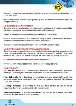 33
NO RMA DE SEGUR ANÇA
NR-12
NORMA
REGULAMENTADORA
•Garantir que somente proﬁssionais autorizados executem atividades relacionadas com
fontes de energia;
·
•Realizar inspeções rotineiras para garantir que os funcionários autorizados apliquem
este procedimento.
3.3 - PROFISSIONALAUTORIZADO:
•Somente pessoas autorizadas e especialmente treinadas devem realizar manutenções,
para isto devem aplicaros procedimentos de Lacre e Etiquetagem;
•Seguirosprocedimentos e as orientações recebidas em treinamento;
•Cabe a esses proﬁssionais o cumprimento integral deste procedimento durante as
atividades, estando cientes dos riscos inerentes à operação;
•Usar os equipamentos de acordo com os procedimentos estabelecidos.
3.4 - REPRESENTANTES DODEPARTAMENTODE EHS:
•Dar todo o assessoramento técnico necessário à implementação e bom andamento dos
trabalhos envolvendo fontes de energia, veriﬁcando a aplicação de LOTO e proteção
coletiva dos equipamentos realizando avaliação de risco nos ambientesde trabalho;
•Garantiro treinamento de todos os envolvidos na operação;
•Revisaranualmente o procedimento e avaliara eﬁcácia do programa.
4.0 - DEFINIÇÕES:
Controle de Energia: é o conjunto de procedimentos comportamentais, que visa à
eliminação, minimização ou controle dasfontes de risco em uma determinada tarefa.
Fonte de Energia: Ponto de entrada em uma máquina de uma força (mecânica, elétrica,
hidráulica, pneumática, radiação térmica) capaz de realizar o trabalho. Exemplos de
fontes de energia são:
a) é o movimento de fato ou a força por tras de uma massa emEnergia Cinética:
movimento (Ex: motores, equipamentos de transferência);
b) é a energia armazenada, elétrica ouEnergia potencial ou energia armazenada:
mecânica (Ex: Pesos suspensos, capacitores);
 