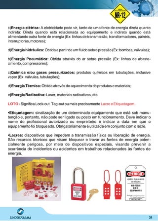 34
NO RMA DE SEGUR ANÇA
NR-12
NORMA
REGULAMENTADORA
c) A eletricidade pode vir, tanto de uma fonte de energia direta quantoEnergia elétrica:
indireta: Direta quando está relacionada ao equipamento e indireta quando está
alimentando outra fonte de energia (Ex: linhas de transmissão, transformadores, painéis,
interruptores,motores);
d) Obtida a partirde um ﬂuido sobre pressão (Ex: bombas, válvulas);Energia hidráulica:
b) Obtida através do ar sobre pressão (Ex: linhas de abaste-Energia Pneumática:
cimento,compressores);
c) produtos químicos em tubulações, inclusiveQuímica e/ou gases pressurizados:
vapor (Ex: válvulas, tubulações);
d) Obtida através do aquecimento de produtos e materiais;Energia Térmica:
e Laser, materiais radioativos, etc.)Energia Radioativa:
LOTO Lacre e Etiquetagem.- Signiﬁca Lock-out Tag-outou mais precisamente
•Etiquetagem: sinalização de um determinado equipamento que está sob manu-
tenção e, portanto, não pode ser ligado ou posto em funcionamento. Deve indicar o
nome do proﬁssional autorizado ou empreiteiro e indicar a data em que o
equipamento foi bloqueado. Obrigatoriamenteé utilizada em conjunto com olacre.
•Lacres: dispositivos que impedem a transmissão física ou liberação de energia.
São recursos técnicos que visam bloquear e travar as fontes de energia poten-
cialmente perigosa, por meio de dispositivos especiais, visando prevenir a
ocorrência de incidentes ou acidentes em trabalhos relacionados às fontes de
energia.
PERIGO
HOMENS TRABALHANDO
EM MÁQUINA
NÃO TOQUE
NESTE
EQUIPAMENTO
Responsável:
LEIA O OURO LADO
Data:
 