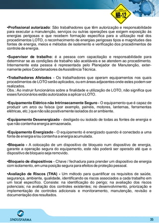 35
•Proﬁssional autorizado: São trabalhadores que têm autorização e responsabilidade
para executar a manutenção, serviços ou outras operações que exigem exposição às
energias perigosas e que recebem formação especíﬁca para a utilização real dos
procedimentos LOTO, o reconhecimento de energias perigosas tipos e magnitudes das
fontes de energia, meios e métodos de isolamento e veriﬁcação dos procedimentos de
controle de energia.
•Supervisor de trabalho: é a pessoa com capacitação e responsabilidade para
determinar se as condições de trabalho são aceitáveis e se atendem ao procedimento.
Internamente esta pessoa é representada pelo Planejador de Manutenção, exter-
namente pelos Coordenadores deAssistência Técnica.
•Trabalhadores Afetados - Os trabalhadores que operam equipamentos nos quais
procedimentos de LOTO serão aplicados, ou em áreas adjacentes onde estes podem ser
realizados.
Obs.: Ao instruir funcionários sobre a ﬁnalidade e utilização de LOTO, não signiﬁca que
esses funcionários estão autorizados a aplicaro LOTO.
•Equipamento Elétrico não Intrinsecamente Seguro - O equipamento que é capaz de
produzir um arco ou faísca (por exemplo, painéis, motores, lanternas, ferramentas
elétricas, etc.) que não são positivamente isolados do arambiente.
•Equipamento Desenergizado - desligado ou isolado de todas as fontes de energia e
que não contenha energia armazenada.
•Equipamento Energizado - O equipamento é energizado quando é conectado a uma
fonte de energia e/ou contenha a energia acumulada.
•Bloqueio - A colocação de um dispositivo de bloqueio num dispositivo de energia,
garante a operação segura do equipamento, este não poderá ser operado até que o
dispositivo de bloqueio seja removido.
•Bloqueio de dispositivos - Chave / fechadura para prender um dispositivo de energia
com isolamento, em uma posição segura para efeitos de proteção pessoal.
•Avaliação de Riscos (THA) - Um método para quantiﬁcar os requisitos de saúde,
segurança, ambiente, qualidade, identiﬁcando os riscos associados a cada trabalho em
um local especíﬁco. Consiste: na identiﬁcação do perigo; na avaliação dos riscos
potenciais; na avaliação dos controles existentes; no desenvolvimento, priorização e
implementação de controles adicionais e monitoramento, manutenção, revisão e
documentação dos resultados.
NO RMA DE SEGUR ANÇA
NR-12
NORMA
REGULAMENTADORA
 