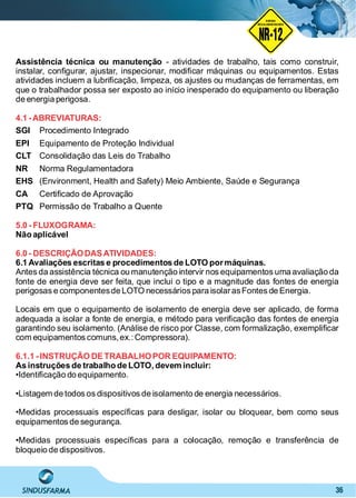 36
NO RMA DE SEGUR ANÇA
NR-12
NORMA
REGULAMENTADORA
Assistência técnica ou manutenção - atividades de trabalho, tais como construir,
instalar, conﬁgurar, ajustar, inspecionar, modiﬁcar máquinas ou equipamentos. Estas
atividades incluem a lubriﬁcação, limpeza, os ajustes ou mudanças de ferramentas, em
que o trabalhador possa ser exposto ao início inesperado do equipamento ou liberação
de energia perigosa.
4.1 -ABREVIATURAS:
SGI Procedimento Integrado
Equipamento de Proteção IndividualEPI
Consolidação das Leis do TrabalhoCLT
Norma RegulamentadoraNR
(Environment, Health and Safety) Meio Ambiente, Saúde e SegurançaEHS
Certiﬁcado de AprovaçãoCA
Permissão de Trabalho a QuentePTQ
5.0 - FLUXOGRAMA:
Não aplicável
6.0 - DESCRIÇÃODASATIVIDADES:
6.1 Avaliações escritas e procedimentos de LOTO pormáquinas.
Antes da assistência técnica ou manutenção intervir nos equipamentos uma avaliação da
fonte de energia deve ser feita, que inclui o tipo e a magnitude das fontes de energia
perigosas e componentesde LOTO necessários para isolarasFontes de Energia.
Locais em que o equipamento de isolamento de energia deve ser aplicado, de forma
adequada a isolar a fonte de energia, e método para veriﬁcação das fontes de energia
garantindo seu isolamento. (Análise de risco por Classe, com formalização, exempliﬁcar
com equipamentos comuns,ex.: Compressora).
6.1.1 -INSTRUÇÃO DETRABALHOPOR EQUIPAMENTO:
As instruções de trabalho de LOTO, devem incluir:
•Identiﬁcação do equipamento.
•Listagem de todos os dispositivos de isolamento de energia necessários.
•Medidas processuais especíﬁcas para desligar, isolar ou bloquear, bem como seus
equipamentos de segurança.
•Medidas processuais especíﬁcas para a colocação, remoção e transferência de
bloqueio de dispositivos.
 
