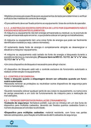 37
NO RMA DE SEGUR ANÇA
NR-12
NORMA
REGULAMENTADORA
•Medidas processuais especíﬁcas para equipamentos de teste para determinare veriﬁcar
a eﬁcácia das medidasde controle de energia.
•O procedimento deve ser ﬁxado próximo ao equipamento / área de controle do operador.
6.1.2 - A INSTRUÇÃO ESCRITA ESPECÍFICA DE LOTO POR EQUIPAMENTO NÃO É
EXIGIDONOSSEGUINTES ELEMENTOS:
•A máquina ou equipamento não tem energia armazenada ou residual, ou re-acúmulo de
energia armazenada após encerrar, o que poderia colocarem perigo os trabalhadores;
•A máquina ou equipamento tem uma única fonte de energia que pode ser facilmente
identiﬁcada e isolada (ou seja,cabos e tomadas);
•O isolamento desta fonte de energia é completamente atingido ao desenergizar e
desativara máquina / equipamento;
•A máquina ou equipamento está isolado da fonte de energia e bloqueada durante a
assistência técnica ou manutenção; (Procurar item na NR-12 -12.113 de "a" a "e" e/ou
12.113.1 de "a"a "f");
•Um único dispositivo de bloqueio é necessário para atingir e lacrar;
•O dispositivo de bloqueio está sob o controle exclusivo do funcionário autorizado a
realizar a intervenção no equipamento.
6.2 - CONTROLEDE ENERGIA:
Tanto o bloqueio quanto a etiquetagem devem ser utilizados quando um funci-
onário autorizado:
•Necessita remover as proteções ou neutralizar outros dispositivos de segurança para
iniciar a manutenção;
•Quando necessita colocar qualquer parte de seu corpo no equipamento, ou numa zona
de perigo associado a um ciclo de funcionamento da máquina para a realização de
manutenções.
6.2.1 -TIPOSDE DISPOSITIVOSPARALACRE (TRAVAMENTO):
•Cadeado de segurança: fechadura portátil, cujo aro se introduz em um dos furos do
dispositivo para múltiplos cadeados, devendo ser ﬁxados quantos cadeados forem o
número de pessoas envolvidas na atividade;
•Dispositivo para múltiplos cadeados: material resistente, com furos nas partes
laterais sobrepostos, para ﬁxação simultânea de até 6 cadeados de segurança;
 