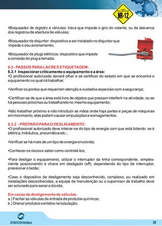 38
•Bloqueador de registro e válvulas: trava que impede o giro do volante, ou da alavanca
dos registrosde abertura de válvulas;
•Bloqueadorde disjuntor: dispositivo a serinstalado no disjuntorque
impede o seu acionamento;
•Bloqueadorde plugs elétricos: dispositivo que impede
a conexão do plug a tomada.
6.3 - PASSOS PARALACREEETIQUETAGEM:
6.3.1 Inspecionarcriticamente o equipamento e a área:
•O proﬁssional autorizado deverá olhar e se certiﬁcar do estado em que se encontra o
equipamento no qual irá trabalhar;
•Veriﬁcaros pontos que requeiram atenção e cuidados especiais com a segurança;
•Certiﬁcar-se de que a área está livre de objetos que possam interferir na atividade, ou se
há pessoas próximas ou trabalhando no mesmo equipamento;
•Não trabalhar próximo e não introduzir as mãos onde haja partes e peças de máquinas
emmovimento, elas podemcausaramputaçõese esmagamentos.
6.3.2 -PREPAROPARAO DESLIGAMENTO:
•O proﬁssional autorizado deve inteirar-se do tipo de energia com que está lidando: se é
elétrica,hidráulica, pneumática etc.;
•Veriﬁcarse há mais de um tipo de energia envolvida;
•Conheceros riscose sabercomo controlá-los;
•Para desligar o equipamento, utilizar o interruptor da linha correspondente, simples-
mente posicionando a chave em desligado (off), dependendo do tipo de interruptor,
pressionar o botão;
•Caso o dispositivo de desligamento seja desconhecido, complexo, ou realizado em
instalações desconhecidas, a equipe de manutenção ou o supervisor de trabalho deve
seracionado para sanara dúvida.
Em casos de desligamento de válvulas:
a.) Fecharas válvulas de entrada de produtos químicos;
b.) Drenarprodutoscontidos na tubulação;
NO RMA DE SEGUR ANÇA
NR-12
NORMA
REGULAMENTADORA
 