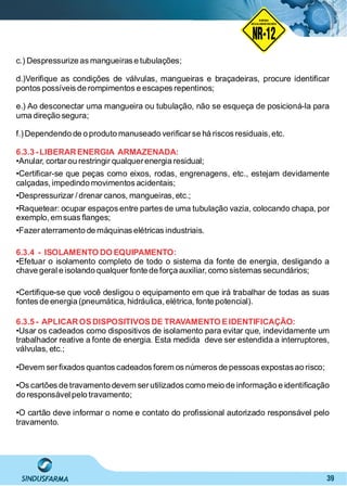 39
NO RMA DE SEGUR ANÇA
NR-12
NORMA
REGULAMENTADORA
c.) Despressurize as mangueiras e tubulações;
d.)Veriﬁque as condições de válvulas, mangueiras e braçadeiras, procure identiﬁcar
pontos possíveis de rompimentos e escapes repentinos;
e.) Ao desconectar uma mangueira ou tubulação, não se esqueça de posicioná-la para
uma direção segura;
f.)Dependendo de o produto manuseado veriﬁcarse há riscos residuais, etc.
6.3.3 -LIBERARENERGIA ARMAZENADA:
•Anular, cortarou restringir qualquerenergia residual;
•Certiﬁcar-se que peças como eixos, rodas, engrenagens, etc., estejam devidamente
calçadas, impedindo movimentos acidentais;
•Despressurizar / drenar canos, mangueiras, etc.;
•Raquetear: ocupar espaços entre partes de uma tubulação vazia, colocando chapa, por
exemplo, emsuas ﬂanges;
•Fazeraterramento de máquinas elétricas industriais.
6.3.4 - ISOLAMENTO DO EQUIPAMENTO:
•Efetuar o isolamento completo de todo o sistema da fonte de energia, desligando a
chave geral e isolando qualquer fonte de força auxiliar, como sistemas secundários;
•Certiﬁque-se que você desligou o equipamento em que irá trabalhar de todas as suas
fontes de energia (pneumática, hidráulica,elétrica, fonte potencial).
6.3.5 - APLICAROSDISPOSITIVOSDE TRAVAMENTO EIDENTIFICAÇÃO:
•Usar os cadeados como dispositivos de isolamento para evitar que, indevidamente um
trabalhador reative a fonte de energia. Esta medida deve ser estendida a interruptores,
válvulas, etc.;
•Devem serﬁxados quantos cadeados forem os números de pessoas expostasao risco;
•Os cartões de travamento devem serutilizados como meio de informação e identiﬁcação
do responsável pelo travamento;
•O cartão deve informar o nome e contato do proﬁssional autorizado responsável pelo
travamento.
 