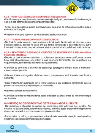 40
6.3.6 -VERIFICAR SEO EQUIPAMENTOESTÁDESLIGADO:
•Certiﬁcar-se que o equipamento realmente esteja desligado, se isolou a fonte de energia
e se tem sob controle qualquerenergia armazenada;
•Avisar os empregados quanto ao travamento, sua área de inﬂuência e qual o tempo
estimado de duração;
•Fazerumteste para observar se o travamento está funcionando.
6.3.7 -TRABALHOEM EQUIPAMENTOS ISOLADOS:
•No ﬁnal de cada turno ou quando deixar o local, cada funcionário irá remover o seu
bloqueio pessoal, apenas no caso em que tenha completado o seu trabalho ou outro
funcionário coloque seu bloqueio pessoal,desde que autorizado pelo funcionário anterior.
6.3.8 - REMOVENDO CADEADOS, CARTÕES DE TRAVAMENTO E RELIGANDO A
FONTEDEENERGIA:
•Depois de concluídos os trabalhos, o proﬁssional autorizado deve certiﬁcar-se de que
tudo está absolutamente em ordem e que nenhuma ferramenta, por negligência ou
esquecimento, tenha ﬁcado no interiordo equipamento;
•Certiﬁcar-se que todo o sistema de segurança (proteções móveis, ﬁxas e intertrava-
mento)esteja operante;
•Informar todos empregados afetados, que o equipamento será liberado para funcio-
namento;
•Cada trabalhador autorizado deve retirar apenas o seu cadeado, lembrando que só
podem ser removidos por quemaplicou o cadeado,
•Retiraros cartões de travamento;
•Certiﬁcar se todos os trabalhadores estão afastados da área, antes da fonte de energia
serliberada.
6.4 -REMOÇÃO DE DISPOSITIVO DE TRABALHADORAUSENTE:
•Os cadeados e etiquetas só podem ser removidos pelo indivíduo que instalou. No
entanto, na sua ausência, quando não informou o motivo desta e quando os dispositivos
devem serremovidos, o processo de remoção deve incluir:
•Fazer todos os esforços para contatar o trabalhador antes da remoção do dispositivo
utilizando-se de qualquer meio de comunicação;
NO RMA DE SEGUR ANÇA
NR-12
NORMA
REGULAMENTADORA
 