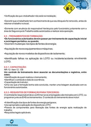 41
•Veriﬁcação de que o trabalhadornão está na instalação;
•Garantirque o trabalhadortem conhecimento de que seu bloqueio foi removido, antes de
retomaro trabalho no local;
•Somente com anuência do responsável hierárquico pelo funcionário juntamente com a
área de Segurança doTrabalho estão autorizados a realizar esta operação.
6.5 -TREINAMENTOSDEFORMAÇÃO:
•Os funcionários autorizados devem passar por treinamento de capacitação inicial
e reciclagem periódica, ou quando:
•Ocorrem mudanças nos tipos de fontes deenergia;
•Aquisiçãode novos equipamentos e máquinas;
•Aquisiçãode novos modelos dedispositivos de isolamento;
•Identiﬁcado falhas na aplicação do LOTO ou incidente/acidente envolvendo
LOTO.
6.5.1 -CAPACITAÇÃO:
NR-12 -Item 12 .138
Um controle de treinamento deve associar as documentações e registros, entre
estes:
•Identiﬁcação de quem realizou o treinamento;
•Identiﬁcaro conteúdo e data de ocorrência;
•Capacitação do Instrutor;
•Uma vez que a formação tenha sido concluída, manter uma listagem atualizada com os
funcionários autorizados.
6.5.2 -REQUISITOS DEFORMAÇÃOPARATERCEIROS:
O contratante responsável deve conﬁrmarse os empregados são treinados em LOTO, ou
programar junto ao EHSos treinamentos. O conteúdo do treinamento deve incluir:
•AIdentiﬁcação dos tipos de fontes de energia perigosos;
•Uso apropriado e aplicação de dispositivos LOTO;
•Passos de componentes para liberação das fontes de energia após realização de
trabalho;
•Requisitos legais aplicáveis.
NO RMA DE SEGUR ANÇA
NR-12
NORMA
REGULAMENTADORA
 