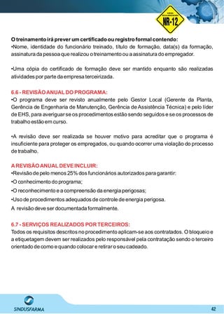 42
O treinamento irá prever um certiﬁcado ou registro formalcontendo:
•Nome, identidade do funcionário treinado, título de formação, data(s) da formação,
assinatura da pessoa que realizou o treinamento ou a assinatura do empregador.
•Uma cópia do certiﬁcado de formação deve ser mantido enquanto são realizadas
atividades por parte da empresa terceirizada.
6.6 - REVISÃOANUAL DO PROGRAMA:
•O programa deve ser revisto anualmente pelo Gestor Local (Gerente da Planta,
Gerência de Engenharia de Manutenção, Gerência de Assistência Técnica) e pelo líder
de EHS, para averiguarse os procedimentos estão sendo seguidos e se os processos de
trabalho estão em curso.
•A revisão deve ser realizada se houver motivo para acreditar que o programa é
insuﬁciente para proteger os empregados, ou quando ocorrer uma violação do processo
de trabalho.
AREVISÃOANUAL DEVEINCLUIR:
•Revisão de pelo menos 25% dos funcionários autorizados para garantir:
•O conhecimento do programa;
•O reconhecimento e a compreensão da energia perigosas;
•Uso de procedimentos adequados de controle de energia perigosa.
A revisão deve ser documentada formalmente.
6.7 - SERVIÇOS REALIZADOS PORTERCEIROS:
Todos os requisitos descritos no procedimento aplicam-se aos contratados. O bloqueio e
a etiquetagem devem ser realizados pelo responsável pela contratação sendo o terceiro
orientado de como e quando colocare retiraro seu cadeado.
NO RMA DE SEGUR ANÇA
NR-12
NORMA
REGULAMENTADORA
 