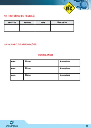 43
Área Nome Assinatura
Área Nome Assinatura
Área Nome Assinatura
VERIFICANDO
8.0 - CAMPO DE APROVAÇÕES:
NO RMA DE SEGUR ANÇA
NR-12
NORMA
REGULAMENTADORA
7.0 - HISTÓRICO DE REVISÃO:
Emissão Revisão Item Descrição
 