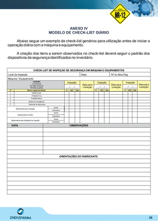 44
ANEXO IV
MODELO DE CHECK-LIST DIÁRIO
Abaixo segue um exemplo de check-list genérico para utilização antes de iniciar a
operação diária com a máquina e equipamento.
A criação dos itens a serem observados no check-list deverá seguir o padrão dos
dispositivos de segurança identiﬁcados no inventário.
CHECK-LIST DE INSPEÇÃO DE SEGURANÇA EM MÁQUINA E EQUIPAMENTOS
Local da Inspeção
Máquina / Equipamento
LEGENDA
C=Conforme
NC=Não Conforme
NA=Não se aplica
Itens inspecionadosNº
1
2
3
4
5
NC NA
Inspeção
Data para
correção
Inspeção
C NC NAC
Data para
correção
Inspeção
NC NAC
Data para
correção
Data: Nº do Ativo/Tag:
___/___/___ ___/___/______/___/___
Estado Geral
Proteção Fixa
Proteção Móvel
Botões de emergência
Sensores de segurança
Responsável pela Inspeção
Nome
Assinatura
Nome
Assinatura
Nome
Assinatura
Responsável do Setor
Responsável pela Validação da Inspeção
OBSERVAÇÕESDATA
ORIENTAÇÕES DO FABRICANTE:
NO RMA DE SEGUR ANÇA
NR-12
NORMA
REGULAMENTADORA
 