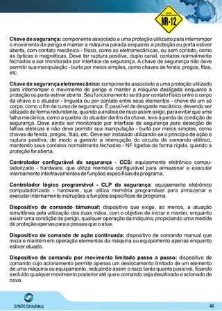 46
Chave de segurança: componente associado a uma proteção utilizado para interromper
o movimento de perigo e manter a máquina parada enquanto a proteção ou porta estiver
aberta, com contato mecânico - físico, como as eletromecânicas, ou sem contato, como
as ópticas e magnéticas. Deve ter ruptura positiva, duplo canal, contatos normalmente
fechados e ser monitorada por interface de segurança. A chave de segurança não deve
permitir sua manipulação - burla por meios simples, como chaves de fenda, pregos, ﬁtas,
etc.
Chave de segurança eletromecânica: componente associado a uma proteção utilizado
para interromper o movimento de perigo e manter a máquina desligada enquanto a
proteção ou porta estiver aberta. Seu funcionamento se dá por contato físico entre o corpo
da chave e o atuador - lingueta ou por contato entre seus elementos - chave de um só
corpo, como o ﬁm de curso de segurança. É passível de desgaste mecânico, devendo ser
utilizado de forma redundante, quando a análise de risco assim exigir, para evitar que uma
falha mecânica, como a quebra do atuador dentro da chave, leve à perda da condição de
segurança. Deve ainda ser monitorado por interface de segurança para detecção de
falhas elétricas e não deve permitir sua manipulação - burla por meios simples, como
chaves de fenda, pregos, ﬁtas, etc. Deve ser instalado utilizando-se o princípio de ação e
ruptura positiva, de modo a garantir a interrupção do circuito de comando elétrico,
mantendo seus contatos normalmente fechados - NF ligados de forma rígida, quando a
proteção foraberta.
Controlador conﬁgurável de segurança CCS:- equipamento eletrônico compu-
tadorizado - hardware, que utiliza memória conﬁgurável para armazenar e executar
internamente intertravamentos de funções especíﬁcasde programa.
Controlador lógico programável - CLP de segurança: equipamento eletrônico
computadorizado - hardware, que utiliza memória programável para armazenar e
executarinternamente instruções e funções especíﬁcas de programa.
Dispositivo de comando bimanual: dispositivo que exige, ao menos, a atuação
simultânea pela utilização das duas mãos, com o objetivo de iniciar e manter, enquanto
existir uma condição de perigo, qualquer operação da máquina, propiciando uma medida
de proteção apenas para a pessoa que o atua.
Dispositivo de comando de ação continuada: dispositivo de comando manual que
inicia e mantém em operação elementos da máquina ou equipamento apenas enquanto
estiver atuado.
Dispositivo de comando por movimento limitado passo a passo: dispositivo de
comando cujo acionamento permite apenas um deslocamento limitado de um elemento
de uma máquina ou equipamento, reduzindo assim o risco tanto quanto possível, ﬁcando
excluído qualquermovimento posterior até que o comando seja desativado e acionado de
novo.
NO RMA DE SEGUR ANÇA
NR-12
NORMA
REGULAMENTADORA
 