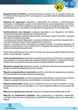 48
Escada do tipo marinheiro: meio permanente de acesso com um ângulo de lance de
75° (setenta e cinco graus) a 90° (noventa graus), cujos elementos horizontais são barras
ou travessas.
Interface de segurança: dispositivo responsável por realizar o monitoramento,
veriﬁcando a interligação, posição e funcionamento de outros dispositivos do sistema,
impedindo a ocorrência de falha que provoque a perda da função de segurança, como
relés de segurança, controladores conﬁguráveis de segurança e CLPde segurança.
Intertravamento com bloqueio: proteção associada a um dispositivo de intertra-
vamento com dispositivo de bloqueio, de tal forma que:
•as funções perigosas cobertas pela proteção não possam operar enquanto a máquina
não estiverfechada e bloqueada;
•a proteção permanece bloqueada na posição fechada até que tenha desaparecido o
risco de acidente devido às funções perigosas da máquina; e
•quando a proteção estiver bloqueada na posição fechada, as funções perigosas da
máquina possam operar, mas o fechamento e o bloqueio da proteção não iniciem por si
próprios a operação dessas funções.
Geralmente apresenta-se sob a forma de chave de segurança eletromecânica de duas
partes:corpo e atuador-lingueta.
Limiar de queimaduras: temperatura superﬁcial que deﬁne o limite entre a ausência de
queimaduras e uma queimadura de espessura parcial superﬁcial, causada pelo contato
da pele comuma superfície aquecida, para um período especíﬁco de contato.
Manípulo ou pega-mão: dispositivo auxiliar, incorporado à estrutura da máquina ou nela
aﬁxado,que tem a ﬁnalidade de permitiro acesso.
Máquina autopropelida ou automotriz: para ﬁns desta Norma, aquela que se desloca
emmeio terrestre com sistema de propulsão próprio.
Máquina e equipamento: para ﬁns de aplicação desta Norma, o conceito inclui somente
máquina e equipamento de uso não doméstico e movido porforça não humana.
Máquina estacionária: aquela que se mantém ﬁxa em um posto de trabalho, ou seja,
transportável para uso em bancada ou em outra superfície estável em que possa ser
ﬁxada.
Máquina ou equipamento manual:máquina ou equipamento portátil guiado à mão.
Máquina ou implemento projetado: todo equipamento ou dispositivo desenhado,
calculado, dimensionado e construído por proﬁssional habilitado, para o uso adequado e
seguro.
NO RMA DE SEGUR ANÇA
NR-12
NORMA
REGULAMENTADORA
 