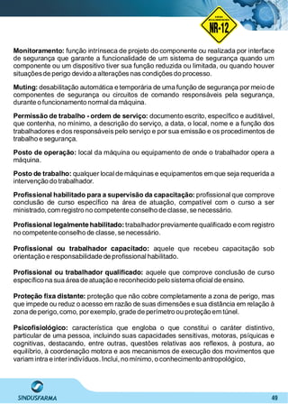 49
NO RMA DE SEGUR ANÇA
NR-12
NORMA
REGULAMENTADORA
Monitoramento: função intrínseca de projeto do componente ou realizada por interface
de segurança que garante a funcionalidade de um sistema de segurança quando um
componente ou um dispositivo tiver sua função reduzida ou limitada, ou quando houver
situaçõesde perigo devido a alterações nas condições do processo.
Muting: desabilitação automática e temporária de uma função de segurança por meio de
componentes de segurança ou circuitos de comando responsáveis pela segurança,
durante o funcionamento normal da máquina.
Permissão de trabalho - ordem de serviço: documento escrito, especíﬁco e auditável,
que contenha, no mínimo, a descrição do serviço, a data, o local, nome e a função dos
trabalhadores e dos responsáveis pelo serviço e por sua emissão e os procedimentos de
trabalho e segurança.
Posto de operação: local da máquina ou equipamento de onde o trabalhador opera a
máquina.
Posto de trabalho: qualquer local de máquinas e equipamentos em que seja requerida a
intervenção do trabalhador.
Proﬁssional habilitado para a supervisão da capacitação: proﬁssional que comprove
conclusão de curso especíﬁco na área de atuação, compatível com o curso a ser
ministrado, com registro no competente conselho de classe, se necessário.
Proﬁssional legalmente habilitado:trabalhadorpreviamente qualiﬁcado e com registro
no competente conselho de classe, se necessário.
Proﬁssional ou trabalhador capacitado: aquele que recebeu capacitação sob
orientação e responsabilidade de proﬁssional habilitado.
Proﬁssional ou trabalhador qualiﬁcado: aquele que comprove conclusão de curso
especíﬁco na sua área de atuação e reconhecido pelo sistema oﬁcial de ensino.
Proteção ﬁxa distante: proteção que não cobre completamente a zona de perigo, mas
que impede ou reduz o acesso em razão de suas dimensões e sua distância em relação à
zona de perigo, como, porexemplo, grade de perímetro ou proteção em túnel.
Psicoﬁsiológico: característica que engloba o que constitui o caráter distintivo,
particular de uma pessoa, incluindo suas capacidades sensitivas, motoras, psíquicas e
cognitivas, destacando, entre outras, questões relativas aos reﬂexos, à postura, ao
equilíbrio, à coordenação motora e aos mecanismos de execução dos movimentos que
variam intra e interindivíduos. Inclui, no mínimo,o conhecimento antropológico,
 