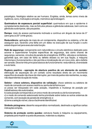 50
NO RMA DE SEGUR ANÇA
NR-12
NORMA
REGULAMENTADORA
psicológico, ﬁsiológico relativo ao ser humano. Engloba, ainda, temas como níveis de
vigilância, sono, motivação e emoção,memória e aprendizagem.
Queimadura de espessura parcial superﬁcial: queimadura em que a epiderme é
completamente destruída, mas os folículos pilosos e glândulas sebáceas, bem como as
glândulas sudoríparas, são poupados.
Rampa: meio de acesso permanente inclinado e contínuo em ângulo de lance de 0°
(zero grau)a 20° (vinte graus).
Redundância: aplicação de mais de um componente, dispositivo ou sistema, a ﬁm de
assegurar que, havendo uma falha em um deles na execução de sua função o outro
estará disponível para executaresta função.
Relé de segurança: componente com redundância e circuito eletrônico dedicado para
acionar e supervisionar funções especíﬁcas de segurança, tais como chaves de
segurança, sensores, circuitos de parada de emergência, ESPEs, válvulas e contatores,
garantido que, em caso de falha ou defeito desses ou em sua ﬁação, a máquina
interrompa o funcionamento e não permita a inicialização de um novo ciclo, até o defeito
ser sanado. Deve tertrês princípios básicos de funcionamento:redundância, diversidade
e auto teste.
Ruptura positiva - operação de abertura positiva de um elemento de contato:
efetivação da separação de um contato como resultado direto de um movimento
especíﬁco do atuador da chave do interruptor, pormeio de partes não resilientes,ou seja,
não dependentes da ação de molas.
Seletor - chave seletora, dispositivo de validação: chave seletora ou seletora de
modo de comando com acesso restrito ou senha de tal forma que:
a) possa ser bloqueada em cada posição, impedindo a mudança de posição por
trabalhadores não autorizados;
b)cada posição corresponda a um único modo de comando ou de funcionamento;
c) o modo de comando selecionado tenha prioridade sobre todos os outros sistemas de
comando, com exceção da parada de emergência; e
d)torne a seleção visível,clara e facilmente identiﬁcável.
Símbolo pictograma: desenho esquemático normatizado, destinado a signiﬁcar certas
indicações simples.
Sistema de proteção contra quedas: estrutura ﬁxada à máquina ou equipamento,
projetada para impedira queda de pessoas,materiais ou objetos.
 
